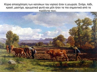 Κύρια απασχόληση των κατοίκων του νησιού ήταν η γεωργία. Σιτάρι, λάδι,
κρασί, μαστίχα, αρωματικά φυτά και μέλι ήταν τα πιο σημαντικά από τα
προϊόντα τους.
 