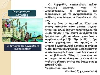 Ο Αρχιμήδης κατασκεύασε πολλές
πολεμικές μηχανές. Αυτές τις
χρησιμοποίησαν οι κάτοικοι των
Συρακουσών, για να αντιμετωπίσουν τις
επιθέσεις που έκαναν οι Ρωμαίοι εναντίον
τους.
Τέτοιες ήταν οι καταπέλτες. Άλλοι από
αυτούς πετούσαν πολύ μακριά μεγάλες
πέτρες και άλλοι έριχναν πολύ γρήγορα πιο
μικρές πέτρες. Ήταν επίσης οι γερανοί που
έριχναν στα εχθρικά πλοία ογκόλιθους ή
κομμάτια από μολύβι. Είχε φτιάξει ακόμα
κάποια μηχανήματα που έμοιαζαν με
μεγάλες δαγκάνες. Αυτά άρπαζαν τα εχθρικά
πλοία, τα σήκωναν ψηλά και μετά τα άφηναν
να πέσουν στη θάλασσα, αναποδογυρισμένα
και να βυθιστούν. Τέλος κατασκεύασε και
κάτοπτρα*. Μ’ αυτά συγκέντρωνε εκεί που
ήθελε τις ηλιακές ακτίνες και έκαιγε έτσι τα
εχθρικά πλοία.
*το κάτοπτρο: καθρέπτης
Πολύβιος, 8, 5 – 7 (διασκευή)
Οι μηχανές του
Αρχιμήδη
Οι δαγκάνες του Αρχιμήδη σε
αναπαράσταση
 