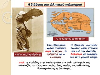 Η διάδοση του ελληνικού πολιτισμού
Στα ελληνιστικά
χρόνια γνώρισαν
ακμή οι τέχνες, τα
γράμματα και οι
επιστήμες.
Η Νίκη της Σαμοθράκης
ακμή: η περίοδος στην οποία φτάνει στο ανώτερο σημείο της
ανάπτυξής του ένας πολιτισμός, ένας τομέας της ανθρώπινης
δραστηριότητας ή ένα άτομο.
Ο ελληνικός πολιτισμός
έχοντας πάρει στοιχεία
και από την Ανατολή,
διαδόθηκε σε ολόκληρο
τον τότε γνωστό κόσμο.
Ο κόσμος του Ερατοσθένη
 