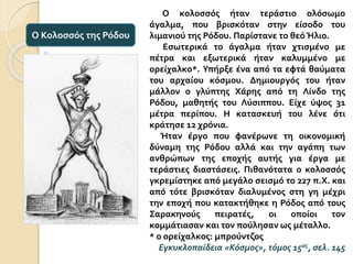 Ο κολοσσός ήταν τεράστιο ολόσωμο
άγαλμα, που βρισκόταν στην είσοδο του
λιμανιού της Ρόδου. Παρίστανε το θεό Ήλιο.
Εσωτερικά το άγαλμα ήταν χτισμένο με
πέτρα και εξωτερικά ήταν καλυμμένο με
ορείχαλκο*. Υπήρξε ένα από τα εφτά θαύματα
του αρχαίου κόσμου. Δημιουργός του ήταν
μάλλον ο γλύπτης Χάρης από τη Λίνδο της
Ρόδου, μαθητής του Λύσιππου. Είχε ύψος 31
μέτρα περίπου. Η κατασκευή του λένε ότι
κράτησε 12 χρόνια.
Ήταν έργο που φανέρωνε τη οικονομική
δύναμη της Ρόδου αλλά και την αγάπη των
ανθρώπων της εποχής αυτής για έργα με
τεράστιες διαστάσεις. Πιθανότατα ο κολοσσός
γκρεμίστηκε από μεγάλο σεισμό το 227 π.Χ. και
από τότε βρισκόταν διαλυμένος στη γη μέχρι
την εποχή που κατακτήθηκε η Ρόδος από τους
Σαρακηνούς πειρατές, οι οποίοι τον
κομμάτιασαν και τον πούλησαν ως μέταλλο.
* ο ορείχαλκος: μπρούντζος
Εγκυκλοπαίδεια «Κόσμος», τόμος 15ος, σελ. 145
Ο Κολοσσός της Ρόδου
 