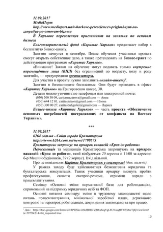 11.09.2017
МедіаПорт
http://www.mediaport.ua/v-harkove-pereselencev-priglashayut-na-
zanyatiya-po-osnovam-biznesa
В Харькове переселенцев приглашают на занятия по основам
бизнеса
Благотворительный фонд «Каритас Харьков» продолжает набор в
бесплатную бизнес-школу.
Занятия начнутся в сентябре. После обучения участники проекта
смогут открыть собственное дело, а также претендовать на бизнес-грант по
действующим программам «Каритас Харьков».
«Внимание! Заявки на обучение могут подавать только внутренне
перемещённые лица (ВПЛ) без ограничений по возрасту, полу и роду
занятий», — предупредили организаторы.
Для участия в проекте нужно заполнить онлайн-анкету1
.
Занятия в бизнес-школе бесплатные. Они будут проходить в офисе
«Каритас Харьков» на Григоровском шоссе, 30.
Детали можно уточнить по телефонам или электронной почте:
(050) 300 30 09, caritasnazarova@gmail.com — Анна
(050) 644 12 01, caritaszakon@gmail.com — Илона
(050) 300 00 27, caritasbuhgalter@gmail.com — Лариса
Бизнес-школа «Каритас Харьков» — часть проекта «Обеспечение
основных потребностей пострадавших от конфликта на Востоке
Украины».
***
11.09.2017
6264.com.ua - Сайт города Краматорска
https://www.6264.com.ua/news/1790573
Краматорськ запрошує на ярмарок вакансій «Крок до роботи»
Переселенців та мешканців Краматорська запрошують на ярмарок
вакансій «Крок до роботи», який відбудеться 20 вересня о 11:00 за адресою
б-р Машинобудівників, 39 (2 корпус). Вхід вільний.
Про це повідомляє Карітас Краматорськ у соцмережі (див. нижче).
У рамках заходу буде здійснюватися безкоштовна юридична та
бухгалтерська консультація. Також учасники ярмарку зможуть пройти
профтестування, скласти експрес-резюме, отримати поради з
працевлаштування.
Семінар «Основні зміни нормативної бази для роботодавців»,
спрямований на підтримку юридичних осіб та ФОП.
Основні питання семінару: зміни в трудовому законодавстві щодо
питань працевлаштування, мінімальної заробітної плати, державного
контролю та перевірок роботодавців, дотримання законодавства про працю.
1
Див.: https://docs.google.com/forms/d/1RPZlSkz-Jr0eJBH64VRRA8cqYgL8UNusyH8W5MzcTpQ/viewform?
ts=59770c21&edit_requested=true
10
 