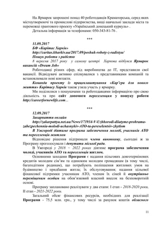 На Ярмарок запрошені понад 40 роботодавців Краматорська, серед яких
містоутворюючі та промислові підприємства, вищі навчальні заклади міста та
переможці грантового проекту «Український донецький куркуль» .
Детальна інформація за телефонами: 050-343-81-76 .
***
11.09.2017
БФ «Карітас Харків»
http://caritas.kharkiv.ua/2017.09/poshuk-roboty-z-radistyu/
Пошук роботи з радістю
8 вересня 2017 року у самому центрі Харкова відбувся Ярмарок
вакансій «Dream Job»
Роботодавці різних сфер, від виробництва до IT, представили свої
вакансії. Відвідувачі активно спілкувалися з представниками компаній та
встановлювали нові контакти.
Команда проекту із працевлаштування «Кар’єра для нового
життя» Карітасу Харків також узяла участь у ярмарку.
Ми поділилися з пошукачами та роботодавцями інформацією про свою
діяльність та про сайт допомоги переселенцям у пошуку роботи
http://careerfornewlife.com...
***
12.09.2017
Закарпаття онлайн
http://zakarpattya.net.ua/News/173934-V-Uzhhorodi-diiatyme-prohrama-
zabezpechennia-molodi-uchasnykiv-ATO-ta-pereselentsiv-zhytlom
В Ужгороді діятиме програма забезпечення молоді, учасників АТО
та переселенців житлом
Відповідне рішення підтримали члени виконкому, сьогодні ж за
Програму проголосували і депутати міської ради.
В Ужгороді у 2018 − 2022 роках діятиме програма забезпечення
молоді, учасників АТО та переселенців житлом.
Основними заходами Програми є надання пільгових довготермінових
кредитів молодим сім’ям та одиноким молодим громадянам (в тому числі,
багатодітним родинам), що потребують поліпшення житлових умов на
будівництво і придбання житла; їх обслуговування; надання цільової
фінансової підтримки учасникам АТО, членам їх сімей й внутрішньо
переміщеним особам на обов’язковий власний внесок на безповоротній
основі.
Програму заплановано реалізувати у два етапи: І етап - 2018-2020 роки,
ІІ етап - 2021-2022 роки.
Загальний обсяг фінансових ресурсів, необхідних для реалізації
Програми - 75,5 млн. грн., у тому числі за рахунок коштів обласного
11
 