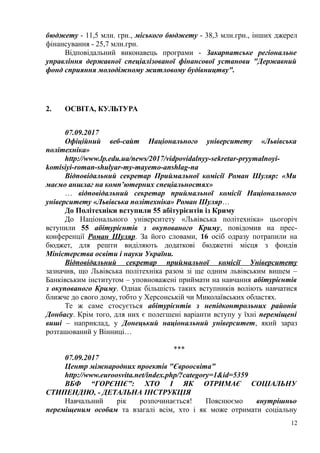 бюджету - 11,5 млн. грн., міського бюджету - 38,3 млн.грн., інших джерел
фінансування - 25,7 млн.грн.
Відповідальний виконавець програми - Закарпатське регіональне
управління державної спеціалізованої фінансової установи "Державний
фонд сприяння молодіжному житловому будівництву".
2. ОСВІТА, КУЛЬТУРА
07.09.2017
Офіційний веб-сайт Національного університету «Львівська
політехніка»
http://www.lp.edu.ua/news/2017/vidpovidalnyy-sekretar-pryymalnoyi-
komisiyi-roman-shulyar-my-mayemo-anshlag-na
Відповідальний секретар Приймальної комісії Роман Шуляр: «Ми
маємо аншлаг на комп’ютерних спеціальностях»
… відповідальний секретар приймальної комісії Національного
університету «Львівська політехніка» Роман Шуляр…
До Політехніки вступили 55 абітурієнтів із Криму
До Національного університету «Львівська політехніка» цьогоріч
вступили 55 абітурієнтів з окупованого Криму, повідомив на прес-
конференції Роман Шуляр. За його словами, 16 осіб одразу потрапили на
бюджет, для решти виділяють додаткові бюджетні місця з фондів
Міністерства освіти і науки України.
Відповідальний секретар приймальної комісії Університету
зазначив, що Львівська політехніка разом зі ще одним львівським вишем –
Банківським інститутом – уповноважені приймати на навчання абітурієнтів
з окупованого Криму. Однак більшість таких вступників воліють навчатися
ближче до свого дому, тобто у Херсонській чи Миколаївських областях.
Те ж саме стосується абітурієнтів з непідконтрольних районів
Донбасу. Крім того, для них є полегшені варіанти вступу у їхні переміщені
виші – наприклад, у Донецький національний університет, який зараз
розташований у Вінниці…
***
07.09.2017
Центр міжнародних проектів "Євроосвіта"
http://www.euroosvita.net/index.php/?category=1&id=5359
ВБФ “ГОРЄНІЄ”: ХТО І ЯК ОТРИМАЄ СОЦІАЛЬНУ
СТИПЕНДІЮ, - ДЕТАЛЬНА ІНСТРУКЦІЯ
Навчальний рік розпочинається! Пояснюємо внутрішньо
переміщеним особам та взагалі всім, хто і як може отримати соціальну
12
 