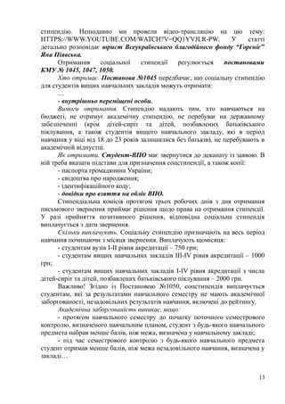 стипендію. Нещодавно ми провели відео-трансляцію на цю тему:
HTTPS://WWW.YOUTUBE.COM/WATCH?V=QQ1YVJLR-PW. У статті
детально розповідає юрист Всеукраїнського благодійного фонду “Горєніє”
Яна Піявська.
Отримання соціальної стипендії регулюється постановами
КМУ № 1045, 1047, 1050.
Хто отримає. Постанова №1045 передбачає, що соціальну стипендію
для студентів вищих навчальних закладів можуть отримати:
…
- внутрішньо переміщені особи.
Вимоги отримання. Стипендію надають тим, хто навчаються на
бюджеті, не отримує академічну стипендію, не перебуває на державному
забезпеченні (крім дітей-сиріт та дітей, позбавлених батьківського
піклування, а також студентів вищого навчального закладу, які в період
навчання у віці від 18 до 23 років залишилися без батьків), не перебувають в
академічній відпустці.
Як отримати. Студент-ВПО має звернутися до деканату із заявою. В
ній треба вказати підстави для призначення соцстипендії, а також копії:
- паспорта громадянина України;
- свідоцтва про народження;
- ідентифікаційного коду;
- довідки про взяття на облік ВПО.
Стипендіальна комісія протягом трьох робочих днів з дня отримання
письмового звернення приймає рішення щодо права на отримання стипендії.
У разі прийняття позитивного рішення, відповідна соціальна стипендія
виплачується з дати звернення.
Скільки виплачують. Соціальну стипендію призначають на весь період
навчання починаючи з місяця звернення. Виплачують щомісяця:
- студентам вузів I-II рівня акредитації – 750 грн;
- студентам вищих навчальних закладів III-IV рівня акредитації – 1000
грн;
- студентам вищих навчальних закладів I-IV рівня акредитації з числа
дітей-сиріт та дітей, позбавлених батьківського піклування – 2000 грн.
Важливо! Згідно із Постановою №1050, соцстипендія виплачується
студентам, які за результатами навчального семестру не мають академічної
заборгованості, незадовільних результатів навчання, включені до рейтингу.
Академічна заборгованість виникає, якщо:
- протягом навчального семестру до початку поточного семестрового
контролю, визначеного навчальним планом, студент з будь-якого навчального
предмета набрав менше балів, ніж межа, визначена у навчальному закладі;
- під час семестрового контролю з будь-якого навчального предмета
студент отримав менше балів, ніж межа незадовільного навчання, визначена у
закладі…
13
 