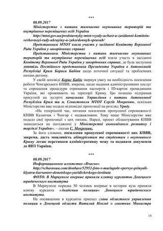 ***
08.09.2017
Міністерство з питань тимчасово окупованих територій та
внутрішньо переміщених осіб України
http://mtot.gov.ua/predstavnyky-mtot-vzyaly-uchast-u-zasidanni-komitetu-
verhovnoyi-rady-ukrayiny-u-zakordonnyh-spravah/
Представники МТОТ взяли участь у засіданні Комітету Верховної
Ради України у закордонних справах
Представники Міністерства з питань тимчасово окупованих
територій та внутрішньо переміщених осіб взяли участь в засіданні
Комітету Верховної Ради України у закордонних справах, де була заслухана
доповідь Постійного представника Президента України в Автономній
Республіці Крим Бориса Бабіна щодо поточної ситуації та проблемних
питань регіону.
У своїй доповіді Борис Бабін звернув увагу на необхідність посилення
роботи Чонгарського КПВВ, зокрема, щодо надання адміністративних послуг
та спрощення процедури отримання паспортів і ID-карток громадянами
України, які проживають на території Криму. Цю позицію підтримав
присутній на зустрічі начальник Управління з питань Автономної
Республіки Крим та м. Севастополя МТОТ Сергій Мокренюк, оскільки
Міністерство вже подало відповідні пропозиції на розгляд Уряду.
«На теперішній час, питання посилення пропускної спроможності
КПВВ Каланчак і Чонгар є надважливим. Тому наше Міністерство вже
подало свої пропозиції з цих питань. Наразі, проект облаштування КПВВ
знаходиться на погодженні у Міністерстві економічного розвитку і
торгівлі України», – сказав С. Мокренюк.
За його словами, посилення пропускної спроможності цих КПВВ,
зокрема, дасть можливість абітурієнтам та студентам з окупованого
Криму легше перетинати адміністративну межу та подавати документи
до ВНЗ України.
***
08.09.2017
Информационное агентство «Вчасно»
http://vchasnoua.com/donbass/52952-foto-v-mariupole-vpervye-prinyali-
klyatvu-kursantov-donetskogo-yuridicheskogo-instituta
ФОТО. В Мариуполе впервые приняли клятву курсантов Донецкого
юридического института
В Мариуполе порядка 50 человек впервые в истории вуза приняли
клятву курсанта «Академии полиции» Донецкого юридического
института.
На посвящении в курсанты приехал глава областного управления
полиции в Донецкой области Виталий Невгад и советник Министра
14
 