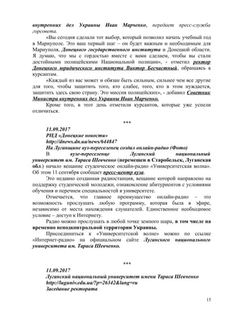 внутренних дел Украины Иван Марченко, передает пресс-служба
горсовета.
«Вы сегодня сделали тот выбор, который позволил начать учебный год
в Мариуполе. Это ваш первый шаг – он будет важным и необходимым для
Мариуполя, Донецкого государственного института и Донецкой области.
Я думаю, что мы с гордостью вместе с вами сделаем, чтобы вы стали
достойными полицейскими Национальной полиции», - отметил ректор
Донецкого юридического института Виктор Бесчастный, обращаясь к
курсантам.
«Каждый из вас может и обязан быть сильным, сильнее чем все другие
для того, чтобы защитить того, кто слабее, того, кто в этом нуждается,
защитить здесь свою страну. Это миссия полицейских», - добавил Советник
Министра внутренних дел Украины Иван Марченко.
Кроме того, в этот день отметили курсантов, которые уже успели
отличиться.
***
11.09.2017
РПД «Донецкие новости»
http://dnews.dn.ua/news/644847
На Луганщине вуз-переселенец создал онлайн-радио (Фото)
В вузе-переселенце Луганский национальный
университет им. Тараса Шевченко (перемещен в Старобельск, Луганская
обл.) начало вещание студенческое онлайн-радио «Университетская волна».
Об этом 11 сентября сообщает пресс-центр вуза.
Это недавно созданная радиостанция, вещание которой направлено на
поддержку студенческой молодежи, ознакомление абитуриентов с условиями
обучения и перечнем специальностей в университете.
Отмечается, что главное преимущество онлайн-радио – это
возможность прослушать любую программу, которая была в эфире,
независимо от места нахождения слушателей. Единственное необходимое
условие – доступ к Интернету.
Радио можно прослушать в любой точке земного шара, в том числе на
временно неподконтрольной территории Украины.
Присоединиться к «Университетской волне» можно по ссылке
«Интернет-радио» на официальном сайте Луганского национального
университета им. Тараса Шевченко.
***
11.09.2017
Луганский национальный университет имени Тараса Шевченко
http://luguniv.edu.ua/?p=26342&lang=ru
Заседание ректората
15
 