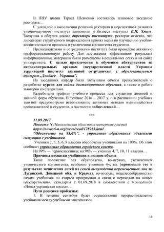 В ЛНУ имени Тараса Шевченко состоялось плановое заседание
ректората…
С докладом о выполнении решений ректората и перспективах развития
учебно-научного института экономики и бизнеса выступил В.П. Хмель.
Заслушав и обсудив доклад директора института, ректорат отметил, что
директорат структурного подразделения принял меры по улучшению учебно-
воспитательного процесса и увеличению контингента студентов.
Преподавателями и сотрудниками института было проведено активную
профориентационную работу. Для достижения эффективного результата
информационные материалы были размещены в социальных сетях и на сайте
университета. С целью привлечения к обучению абитуриентов из
неподконтрольных органам государственной власти Украины
территорий институт активной сотрудничает с образовательным
центром „Донбасс – Украина”.
На заседаниях кафедр были заслушаны отчеты преподавателей о
разработке курсов для сайта дистанционного обучения, а также о работе
тьюторов со студентами.
Разработаны графики учебного процесса для студентов дневной и
заочной форм обучения. В течение 2016 – 2017 у. г. в расписании учебных
занятий предусмотрено использование активных методов взаимодействия
преподавателей и студентов, в частности online-лекций…
***
11.09.2017
Новости N (Николаевская областная интернет-газета)
https://novosti-n.org/news/read/128263.html
"Обеспечены на 98,6%", - управление образования объясняет
ситуацию с учебниками
Ученики 2, 3, 5, 6, 8 классов обеспечены учебниками на 100%. Об этом
сообщает управление образования городского совета.
На 99% — первоклассники; на 98% — ученики 4, 7, 10, 11 классов…
Причины нехватки учебников в полном объеме
Такое положение дел обусловлено, во-первых, увеличением
ученического контингента, особенно учеников 4-х кл. (произошло это в
результате зачисления детей из семей вынужденно перемещенных лиц из
Луганской, Донецкой обл. и Крыма), во-вторых, нецелесообразностью
печати учебников по старым программам в связи с переходом на новые
государственные стандарты с 01.09.2018 в соответствии с Концепцией
«Новая украинская школа»…
Пути решения проблемы:
1. В течение сентября будет осуществлено перераспределение
учебников между учебными заведениями.
16
 