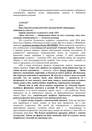 2. Управлением образования рекомендовано использование учебников в
электронном варианте путем оборудования классов и библиотек
компьютерной техникой.
***
13.09.2017
День
https://day.kyiv.ua/uk/article/den-ukrayiny/harkiv-dopomagaye-
studentam-iz-zony-ato
Харків допомагає студентам із зони АТО
«Наш обов’язок — підтримати дітей до того моменту, доки вони
зможуть адаптуватися», — помічник ректора
106 студентів Луганського аграрного університету, який 2014 року
базується в Харкові, опинилися на межі голоду. Про це в дописі у «Фейсбуці»
написала помічник ректора Олена ЗНАТКОВА. Вона попросила допомоги у
всіх небайдужих та волонтерської організації «Станція Харків». Проблему
з харчами вдалось виявити завдяки обов’язковим годинам спілкування. В
університеті практикують індивідуальний підхід до студентів, адже
практично кожен перебуває у скрутних умовах. У виші навчаються
переселенці, студенти — учасники АТО, діти загиблих воїнів, які захищали
Україну в зоні антитерористичної операції. Тож гостро стоїть потреба не
лише в харчуванні, а й у психологічній допомозі.
«Ми з ними зустрілися, провели інтерактивні заняття, намалювали
дерево проблем. Серед усіх проблем на першому місці виявилися їжа та
умови оплати гуртожитку, — коментує «Дню» Олена Знаткова. — Вони
виїхали з окупованих територій, де батьки не мають роботи, або інваліди,
або втратили можливість працювати. Ці діти їдуть сюди в дуже складній
ситуації. Тут, на новому місці, наш обов’язок — допомогти їм і
підтримати до того моменту, доки вони зможуть адаптуватися до нового
місця, нових умов, знайти якийсь підробіток, отримувати стипендію.
Менше ніж за добу після нашого звернення до «Станції Харків»
надійшла фінансова допомога в розмірі 10 тисяч гривень. Волонтери
закуповують за ці кошти макарони, крупи, масло — все необхідне. Потім
передадуть це до навчального корпусу, де формуватимуться продуктові
пакети. Крім того, студентський профком Харківського університету
радіоелектроніки відгукнувся і теж допомагатиме нам.
Є також гостра потреба у психологічній допомозі. Тому що три роки
діти перебували в інших умовах, де були інші пріоритети, тут у них
ламаються стереотипи. Ми третій рік співпрацюємо з українською
миротворчою школою, головною метою якої є — недопущення та
урегулювання конфліктних ситуацій серед людей, які виїхали із зони АТО, та
місцевими жителями. Ми будемо розробляти програму роботи з такими
студентами. Також ми формуємо банк вакансій, щоб ці студенти могли
підробляти у вільний від навчання час».
17
 