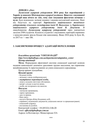 ДОВІДКА «Дня»
Луганський аграрний університет 2014 року був переміщений у
Харків за наказом Міністерства аграрної політики. Вивезти з окупованої
території виш нічого не зміг, тому своє існування фактично починав з
нуля: було відновлено залікові книжки і науково-методичний комплекс. Нині
він базується на території Харківського національного технічного
університету сільського господарства імені П. Василенка та Харківського
національного аграрного університету імені В. Докучаєва. В
евакуйованому Луганському аграрному університеті зараз навчаються
загалом 2500 студентів. Кількість студентів з окупованих територій порівняно
з минулим роком зросла більше ніж наполовину. Якщо 2016 року їх було 46,
то 2017-го — вже 106.
3. ЗАБЕЗПЕЧЕННЯ ПРОЦЕСУ АДАПТАЦІЇ ПЕРЕСЕЛЕНЦІВ
Благодiйна органiзацiя "СВIТЛО НАДIЇ"
http://www.lightofhope.com.ua/departments/adaptation_center
Центр адаптації
Мета: Формування ефективної системи соціальної адаптації шляхом
надання комплексної допомоги уразливим групам населення, що сприятиме
якнайшвидшому їх пристосуванню до умов соціального середовища.
Центр працює цілодобово.
Цільові групи:
- бездомні особи,
- звільнені з місць позбавлення волі,
- внутрішньо переміщені особи,
- люди у складних життєвих обставинах,
- матері з дітьми та вагітні жінки,
- особи, що потерпають від насилля.
Послуги:
- тимчасове проживання,
- гаряче харчування;
- душ та прання;
- банк одягу;
- послуги Центра обліку бездомних осіб;
- сприяння у відновленні документів, соціальних виплат та працевлаштуванні;
- соціальний супровід;
- постановка на Д-облік.
Контактний телефон: +38 (05322) 2-06-20
Email: office@lightofhope.com.ua
Адреса: м.Полтава вул. Монастирська 32А
***
18
 