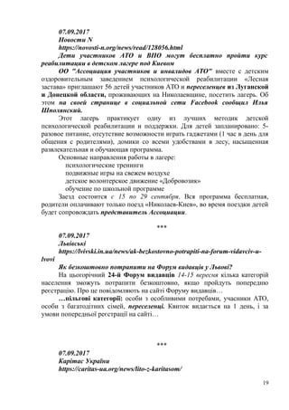 07.09.2017
Новости N
https://novosti-n.org/news/read/128056.html
Дети участников АТО и ВПО могут бесплатно пройти курс
реабилитации в детском лагере под Киевом
ОО "Ассоциация участников и инвалидов АТО" вместе с детским
оздоровительным заведением психологической реабилитации «Лесная
застава» приглашают 56 детей участников АТО и переселенцев из Луганской
и Донецкой области, проживающих на Николаевщине, посетить лагерь. Об
этом на своей странице в социальной сети Facebook сообщил Илья
Шполянский.
Этот лагерь практикует одну из лучших методик детской
психологической реабилитации и поддержки. Для детей запланировано: 5-
разовое питание, отсутствие возможности играть гаджетами (1 час в день для
общения с родителями), домики со всеми удобствами в лесу, насыщенная
развлекательная и обучающая программа.
Основные направления работы в лагере:
психологические тренинги
подвижные игры на свежем воздухе
детское волонтерское движение «Добровозик»
обучение по школьной программе
Заезд состоится с 15 по 29 сентября. Вся программа бесплатная,
родители оплачивают только поезд «Николаев-Киев», во время поездки детей
будет сопровождать представитель Ассоциации.
***
07.09.2017
Львівські
https://lvivski.in.ua/news/ak-bezkostovno-potrapiti-na-forum-vidavciv-u-
lvovi
Як безкоштовно потрапити на Форум видавців у Львові?
На цьогорічний 24-й Форум видавців 14-15 вересня кілька категорій
населення зможуть потрапити безкоштовно, якщо пройдуть попередню
реєстрацію. Про це повідомляють на сайті Форуму видавців…
…пільгові категорії: особи з особливими потребами, учасники АТО,
особи з багатодітних сімей, переселенці. Квиток видається на 1 день, і за
умови попередньої реєстрації на сайті…
***
07.09.2017
Карітас України
https://caritas-ua.org/news/lito-z-karitasom/
19
 