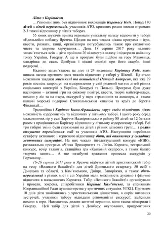 Літо з Карітасом
…Різноманітним був відпочинок вихованців Карітасу Київ. Понад 180
дітей з сімей переселенців, учасників АТО, кризових родин змогли отримати
2-3 тижні відпочинку у літніх таборах.
55 юних шукачів пригод отримали унікальну нагоду відпочити у таборі
«Едельвейс» поблизу Яремча. Щодня на них чекала цікава програма – ігри,
квести, розваги, танці, організатори потурбувались також про екологічно
чисте та здорове харчування… День 18 серпня 2017 року надовго
запам’ятається всім – діти пройшли 20 кілометрів шляху і підкорили найвищу
точку України, Говерлу. А ще в програмі були підйом на гору Маковиця,
мандрівка до скель Довбуша і цікаві оповіді про його скарби, інші
подорожі…
Надовго запам’ятають це літо ті 24 вихованці Карітасу Київ, яким
випала нагода протягом двох тижнів відпочити у таборі у Швеції. Це стало
можливим завдяки мисткині та активістці Наталії Андерсон, яка вже 29
років поспіль запрошує на оздоровлення у свій родовий маєток дітей різних
соціальних категорій з України, Білорусі та Польщі. Програма була дуже
насиченою – активні ігри на свіжому повітрі, квести, творчі майстер-класи,
походи у ліс та на озера, екскурсії у парк атракціонів та аквапарк, а також
казкові морські подорожі Стокгольмським каналом та круїз до берегів
Фінляндії…
Традиційно і Карітас Івано-Франківськ дарує своїм підопічним дітям
можливість оздоровитись та відпочити у літньому таборі. І цього року серед
мальовничих гір у селі Заріччя Надвірнянського району 88 дітей та 12 батьків
разом з працівниками Карітасу відпочили у літньому оздоровчому таборі. Всі
три табірні зміни були спрямовані на дітей з різних цільових груп:… з родин
вимушено переміщених осіб та учасників АТО…Наступними перейняли
естафету активного і корисного відпочинку діти, які опинилися у складних
життєвих ситуаціях. На них чекали інтелектуальний конкурс «КВК»,
розважальна програма «Чічка Прикарпаття та Легінь Карпат», театральний
конкурс, вечір талантів, станційна гра «Казковий експрес», а також багато
творчих занять… А ще незабутні враження принесла екскурсія у
Верховину…
16-26 серпня 2017 року в Яремче відбувся літній християнський табір
на тему «Великого бажайте!» для дітей Донецького екзархату. 50 осіб з
Донецька та області, з Кам’янського, Дніпра, Запоріжжя, а також діти-
переселенці з різних міст і сіл України мали можливість духовно і фізично
відпочити в мальовничих Карпатах. Табір «Великого бажайте!» організували
і провели, зокрема, співробітники Карітас Кам’янське, за сприянням
Координаційної Ради душпастирства у критичних ситуаціях УГКЦ. Протягом
10 днів діти знайомились з християнськими цінностями, а окрім виховних
зустрічей, учасники табору відвідали різноманітні екскурсії, здійснили
походи в гори. Навчаючись долати життєві вершини, вони також підкорили і
Говерлу. Цей табір для дітей з Донбасу: окупованих, прифронтових
20
 