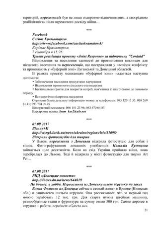 територій, переселенців був не лише оздоровчо-відпочинковим, а своєрідною
реабілітацією після пережитого досвіду війни…
***
Facebook
Сaritas Краматорськ
https://www.facebook.com/caritaskramatorsk/
Карітас Краматорськ
7 сентября в 15:26 ·
Триває реалізація проекту «Joint Response» за підтримки "Cordaid"
Відновлення та посилення здатності до протистояння викликам для
місцевого населення та переселенців, що постраждали у наслідок конфлікту
та проживають у «буферній зоні» Луганської та Донецької областей.
В рамках проекту мешканцям «буферної зони» надається наступна
допомога:
• Забезпечення населення продуктами харчування
• Відновлення приватного сільського господарства
• Багатоцільові гранти для покриття потреб, пов’язаних із підготовкою до зимового
періоду
• Психологічна підтримка населення
Отримати більш детальну інформацію можна за телефонами: 095 320 13 53; 068 269
81 41; 093 794 70 49
Консультації психолога: 066 151 23 96; 063 670 64 83
Електронна пошта: kram_kar2@ukr.net
***
07.09.2017
Вісник+К
http://visnyk.lutsk.ua/news/ukraine/regions/lviv/31098/
Відкрили фотостудію для тварин
У Львові переселенка з Донецька відкрила фотостудію для собак і
кішок. Фотографуванням домашніх улюбленців Наталія Кузнєцова
займається ціле десятиліття. Коли на схід України прийшла війна, вона
перебралася до Львова. Тоді й відкрила у місті фотостудію для тварин Art
Pet…
***
07.09.2017
РПД «Донецкие новости»
http://dnews.dn.ua/news/644019
Не бизнес, а хобби. Переселенка из Донецка шьет игрушки на заказ
Елена Фоменко из Донецка сейчас с семьей живет в Ирпене (Киевская
обл.) и занимается шитьем игрушек. Она рассказывает, что за первый год
можно заработать 12 тыс. грн. Для старта нужна швейная машинка,
разнообразные ткани и фурнитура на сумму около 500 грн. Самое дорогое в
игрушке – работа, передает «Gazeta.ua».
21
 