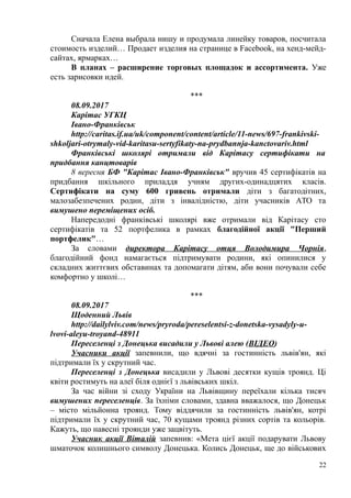 Сначала Елена выбрала нишу и продумала линейку товаров, посчитала
стоимость изделий… Продает изделия на странице в Facebook, на хенд-мейд-
сайтах, ярмарках…
В планах – расширение торговых площадок и ассортимента. Уже
есть зарисовки идей.
***
08.09.2017
Карітас УГКЦ
Івано-Франківськ
http://caritas.if.ua/uk/component/content/article/11-news/697-frankivski-
shkoljari-otrymaly-vid-karitasu-sertyfikaty-na-prydbannja-kanctovariv.html
Франківські школярі отримали від Карітасу сертифікати на
придбання канцтоварів
8 вересня БФ "Карітас Івано-Франківськ" вручив 45 сертифікатів на
придбання шкільного приладдя учням других-одинадцятих класів.
Сертифікати на суму 600 гривень отримали діти з багатодітних,
малозабезпечених родин, діти з інвалідністю, діти учасників АТО та
вимушено переміщених осіб.
Напередодні франківські школярі вже отримали від Карітасу сто
сертифікатів та 52 портфелика в рамках благодійної акції "Перший
портфелик"…
За словами директора Карітасу отця Володимира Чорнія,
благодійний фонд намагається підтримувати родини, які опинилися у
складних життєвих обставинах та допомагати дітям, аби вони почували себе
комфортно у школі…
***
08.09.2017
Щоденний Львів
http://dailylviv.com/news/pryroda/pereselentsi-z-donetska-vysadyly-u-
lvovi-aleyu-troyand-48911
Переселенці з Донецька висадили у Львові алею (ВІДЕО)
Учасники акції запевнили, що вдячні за гостинність львів'ян, які
підтримали їх у скрутний час.
Переселенці з Донецька висадили у Львові десятки кущів троянд. Ці
квіти ростимуть на алеї біля однієї з львівських шкіл.
За час війни зі сходу України на Львівщину переїхали кілька тисяч
вимушених переселенців. За їхніми словами, здавна вважалося, що Донецьк
– місто мільйонна троянд. Тому віддячили за гостинність львів'ян, котрі
підтримали їх у скрутний час, 70 кущами троянд різних сортів та кольорів.
Кажуть, що навесні троянди уже зацвітуть.
Учасник акції Віталій запевнив: «Мета цієї акції подарувати Львову
шматочок колишнього символу Донецька. Колись Донецьк, ще до військових
22
 