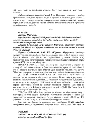 дій, звали «містом мільйонна троянд». Тому саме троянди, тому саме у
Львові».
Співорганізатор квіткової акції Ігор Корєшков поділився і своїми
враженнями: «Тут дуже приємні люди. Я працюю в компанії дуже великій. І
взагалі я не стикався з якоюсь дискримінацією переселенців. Ми живемо
нормально, спільно, робимо спільні справи». Про це повідомили 8 вересня на
телевізійному «5 каналі».
***
08.09.2017
Карітас Маріуполь
http://mcaritas.org/novini/168-proekt-sotsialnij-khab-karitas-mariupol-
prezentue-programu-zanyat-dlya-ditej-yaki-budut-prokhoditi-na-postijnij-
osnovi-v-nashij-dityachij-kimnati
Проект Соціальний ХАБ Карітас Маріуполь презентує програму
занять для дітей, які будуть проходити на постійній основі в нашій
Дитячій кімнаті
Проект Соціальний ХАБ БФ «Карітас Маріуполь» презентує
програму занять для дітей, які будуть проходити на постійній основі в нашій
Дитячій кімнаті. Ми дбаємо про гармонійний розвиток дитини тому
пропонуємо дуже багато цікавого та корисного для наших маленьких друзів
з родин ВПО та жителів Маріуполя.
ІГРОВА КІМНАТА. Якщо мамі потрібно відлучитися у справах на
годину або дві, дитинка може побути з нашим аніматором в ігровій кімнаті.
Тут її чекають настільні ігри, куточок для сюжетно-рольової гри, дитяча
бібліотека, малювання, аплікація, ліплення пластиліном, фізкультурні вправи.
ДИТЯЧИЙ НАВЧАЛЬНИЙ КАБІНЕТ. Діток від 4 до 6 років ми
запрошуємо на заняття з підготовки до школи. В програму курсу входить
заняття з психологічної підготовки…, та заняття з педагогічної підготовки…
А на маленьких перервах дітей чекають пісочна анімація, релаксаційні
вправи кінетичним піском та фізкульт-хвилинки. Заняття два рази на
тиждень: група діток 4-5 років понеділок, середа ( 14.30-16.00). Група діток 5-
6 років вівторок, четвер (14.40-16.00).
ТВОРЧА КІМНАТА. Для творчих та цікавих ми відкриваємо творчу
майстерню в якій будуть проходити різноманітні майстер – класи для
дошкільнят та молодших школярів. Дитяча кімната працює з 10.00 до 14.30
(перерва 12.00 до 13.00). З 14.30 починаються групові заняття.
Ми раді вас бачити за адресою: вул. Італійська, 90 БО «Карітас
Маріуполь». Консультацію можна получити за тел.: 0957933492, 09717431 74
***
08.09.2017
ЗАХИСТ ПРАВ ВИМУШЕНИХ ПЕРЕСЕЛЕНЦІВ
http://www.pereselenci.kh.ua/?p=1434
23
 