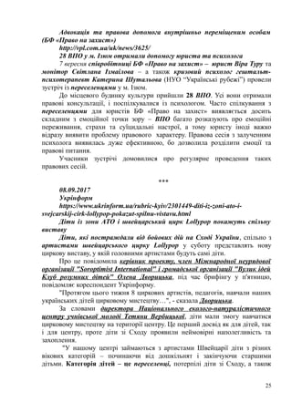 Адвокація та правова допомога внутрішньо переміщеним особам
(БФ «Право на захист»)
http://vpl.com.ua/uk/news/3625/
28 ВПО у м. Ізюм отримали допомогу юриста та психолога
7 вересня співробітниці БФ «Право на захист» – юрист Віра Туру та
монітор Світлана Ізмаілова – а також кризовий психолог гештальт-
психотерапевт Катерина Шутальова (НУО “Українські рубежі”) провели
зустріч із переселенцями у м. Ізюм.
До місцевого будинку культури прийшли 28 ВПО. Усі вони отримали
правові консультації, і поспілкувалися із психологом. Часто спілкування з
переселенцями для юристів БФ «Право на захист» виявляється досить
складним з емоційної точки зору – ВПО багато розказують про емоційні
переживання, страхи та суїцидальні настрої, а тому юристу іноді важко
відразу виявити проблему правового характеру. Правова сесія з залученням
психолога виявилась дуже ефективною, бо дозволила розділити емоції та
правові питання.
Учасники зустрічі домовилися про регулярне проведення таких
правових сесій.
***
08.09.2017
Укрінформ
https://www.ukrinform.ua/rubric-kyiv/2301449-diti-iz-zoni-ato-i-
svejcarskij-cirk-lollypop-pokazut-spilnu-vistavu.html
Діти із зони АТО і швейцарський цирк Lollypop покажуть спільну
виставу
Діти, які постраждали від бойових дій на Сході України, спільно з
артистами швейцарського цирку Lollypop у суботу представлять нову
циркову виставу, у якій головними артистами будуть самі діти.
Про це повідомила керівник проекту, член Міжнародної неурядової
організації "Soroptimist International" і громадської організації "Вулик ідей
Клуб розумних дітей" Олена Дворицька, під час брифінгу у п'ятницю,
повідомляє кореспондент Укрінформу.
"Протягом цього тижня 8 циркових артистів, педагогів, навчали наших
українських дітей цирковому мистецтву…", - сказала Дворицька.
За словами директора Національного еколого-натуралістичного
центру учнівської молоді Тетяни Вербицької, діти мали змогу навчатися
цирковому мистецтву на території центру. Це перший досвід як для дітей, так
і для центру, проте діти зі Сходу проявили неймовірні наполегливість та
захоплення.
"У нашому центрі займаються з артистами Швейцарії діти з різних
вікових категорій – починаючи від дошкільнят і закінчуючи старшими
дітьми. Категорія дітей – це переселенці, потерпілі діти зі Сходу, а також
25
 