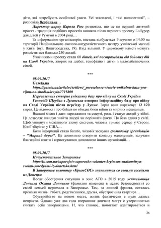 діти, які потребують особливої уваги. Усі захоплені, і такі наполегливі", –
розповіла Вербицька…
Директор цирку Карола Рюс розповіла, що це не перший дитячий
проект - традиція подібних проектів виникла після першого проекту Lollypop
для дітей у Румунії в 2004 році…
За інформацією організаторів, вистава відбудеться 9 вересня о 14:00 на
території Національного еколого-натуралістичного центру учнівської молоді
у Києві (вул. Вишгородська, 19). Вхід вільний. У цирковому наметі можуть
розміститися близько 250 людей.
Учасниками проекту стали 60 дітей, які постраждали від бойових дій
на Сході України, хворих на діабет, гемофілію і дітки з малозабезпечених
сімей.
***
08.09.2017
Gazeta.ua
https://gazeta.ua/articles/settlers/_pereselenec-stvoriv-unikalnu-bazu-pro-
vijnu-na-shodi-ukrayini/791800
Переселенець створив унікальну базу про війну на Сході України
Геннадій Щербак з Луганська створив інформаційну базу про війну
на Сході України після переїзду у Луцьк. Зараз вона нараховує 12 120
справ. Це відомості про бійців по обидва боки війни та мирних мешканців.
Вказані місця і дати народження та смерті, роль і статус людей у війні.
Це дозволяє швидко знайти людей чи порівняти факти. Ця база єдина у світі.
Щоб уникнути можливого злому системи, чоловік тримає сервер у Європі.
Копії зберігає у США…
Коли інформації стало багато, чоловік заснував громадську організацію
– "Мирний берег". Це дозволило створити команду однодумців, залучати
благодійні кошти і користуватися допомогою інших організацій…
***
08.09.2017
Индустриальное Запорожье
http://iz.com.ua/zaporoje/v-zaporozhe-volonter-kryimsos-znakomitsya-
svoimi-sosedyami-iz-donetska.html
В Запорожье волонтер «КрымСОС» знакомится со своими соседями
из Донецка
После обострения ситуации в зоне АТО в 2015 году жительница
Донецка Оксана Донченко (фамилия изменена в целях безопасности) со
своей семьей переехала в Запорожье. Там, за линией фронта, осталась
прежняя жизнь. Работа, родственники, друзья, обустроенная квартира…
Обустройство на новом месте, жизнь фактически с нуля дались
непросто. Однако уже два года вчерашние дончане могут с уверенностью
считать себя запорожцами. И, что главное, помогают адаптироваться и
26
 