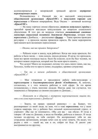 ассимилироваться с запорожской громадой другим внутренне
перемещенным лицам.
Познакомились с Оксаной мы на выездной консультации
общественной организации «КрымСОС» в модульном городке для
переселенцев в Южном микрорайоне. Ведь Оксана — активный волонтер
«КрымСОС».
— На нашу горячую линию обратились жители модульного городка с
просьбой провести выездную консультацию по вопросам социального
обеспечения. В этот раз на вопросы отвечала внештатный советник
министра социальный политики Анастасия Перепелица, которая тоже
переселенка с Донбасса, — рассказывает Оксана. — Такие приемы проводим
регулярно — в прошлом месяце привозили юриста. На такие мероприятия
приглашаем всех желающих переселенцев.
— Оксана, как вас приняло Запорожье?
— Ребенок ходит к школу, муж работает. Когда мы сюда приехали, без
работы я была месяц — пока искала, писала резюме. И когда это проходила,
меня все время посещала мысль: было бы классно, если бы был человек, на
которого можно опереться, который мог бы меня просто понять…
Что делать? Никто не подскажет, потому что здесь много таких, как мы.
Хотелось, чтобы кто-то просто помог, поддержал, проявил сочувствие.
— Так вы и начали работать в общественной организации
«КрымСОС»?
— Мне позвонили и предложили работу кейс-менеджера с
переселенцами в благотворительном фонде «Сподівання». Я, конечно,
согласилась, и с того момента работаю в этой сфере. За это время
познакомилась с очень многими людьми. Иногда даже так случается, что
знакомлюсь в Запорожье со своими соседями из Донецка…
— Помогает ли в общении с внутренне перемещенными лицами то,
что и вы сама переселенка с Донбасса?
— Знаете, на правах «равный равному» — да. Бывает, что
разговаривают со мной люди, не зная, что я тоже переселенка, что у меня
сгорела квартира, что у ребенка был сильный психологический стресс, и
упрекают: «Вы нас не понимаете», «Мы для вас – как обуза». И тогда я
говорю: «Я тоже из Донецка, я жила на Октябре, работала в школе». И тогда
человек по-другому на тебя смотрит. Он воспринимает тебя не как
сотрудника организации, которая хочет или не хочет помочь. Он видит, что
рядом с ним — такой же, как и он, собрат по беде. И диалог уже
выстраивается по-другому.
27
 