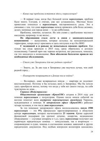 — Какие еще проблемы остаются здесь у переселенцев?
— В первые годы, когда был большой поток переселенцев, проблем
было много. Сегодня, я считаю, уже все устаканилось. Местные более
приветливо относятся к переселенцам, настороженность ушла. Это я
связываю с тем, что сами переселенцы начали проявлять себя более активно,
делать значимые для города вещи — те же субботники.
Проблемы, конечно, остаются. Но они схожи с проблемами местного
населения, например, то же жилье…
По образованию стало легче в связи с законодательными
изменениями — выпускники, которые остались на неподконтрольной
территории, теперь могут приезжать и здесь поступать в вуз без ВНО.
С медициной я и раньше не испытывала никаких проблем. Как
только мы сюда приехали в 2015 году, сразу обратились в детскую
поликлинику. Главный врач нас хорошо встретила, все рассказала, показала,
где что находится в поликлинике. Нам абсолютно бесплатно провели все
необходимые обследования.
— Стало уже Запорожье для вас родным городом?
— Знаете, да. За два года я Запорожье уже выучила лучше, чем свой
родной город…
— Планируете возвращаться в Донецк после войны?
— Во-первых, даже возвращаться некуда — квартира не подлежит
восстановлению. Поэтому я бы осталась жить в Запорожье. Мы бы хотели
здесь приобрести жилье, потому что когда у тебя нет своего гнезда, ты себя
чувствуешь не дома…
Справка «Индустриалки»
Общественная организация «КрымСОС» создана в 2014 году для
помощи переселенцам с полуострова. Однако после начала событий на
востоке помогает всем внутренне перемещенным гражданам Украины,
нуждающимся в помощи. В запорожском офисе «КрымСОС» работает
четыре человека, в том числе двое переселенцев.
За год помощью запорожского офиса воспользовались около 2500
переселенцев — это 9% официально зарегистрированных в областном
центре переселенцев, которых насчитывается 23 тысячи. Кроме адресной
финансовой поддержки (на срочное лечение, лекарства, медицинское
оборудование — слуховые аппараты и т.д.), здесь переселенцы получают как
первичную юридическую помощь — консультации, так и вторичную —
сопровождение в судах, помощь в составлении исковых заявлений и других
юридических документов. Под особым контролем волонтеров находились
28
 