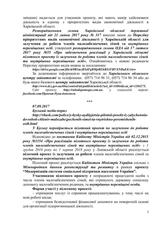 змінами) надається для учасників проекту, які мають намір здійснювати
діяльність в одному з пріоритетних видів економічної діяльності в
Харківській області.
Розпорядженням голови Харківської обласної державної
адміністрації від 21 липня 2017 року № 317 внесені зміни до Переліку
пріоритетних видів економічної діяльності у Харківській області для
залучення до роботи членів малозабезпечених сімей та внутрішньо
переміщених осіб, утворений розпорядженням голови ОДА від 17 лютого
2017 року №55 «Про забезпечення реалізації у Харківській області
пілотного проекту із залучення до роботи членів малозабезпечених сімей
та внутрішньо переміщених осіб». Ознайомитись з новою редакцією
Переліку пріоритетних видів можна за посиланням:
https://drive.google.com/file/d/0B1mzRYdFgBMpREhRS3FBVXNDaEE/view
За додатковою інформацією звертайтеся до Харківського обласного
центру зайнятості за телефонами: (057) 714 96 31, (057) 714 96 34 або до
будь-якого базового центру зайнятості Харківської області:
http://www.dcz.gov.ua/kha/control/uk/publish/article?art_id=34864&cat_id=1204275.
Сайт проекту: http://rukadopomogu.com.ua, у соціальній мережі:
facebook.com/Проект-Рука-допомоги.
***
07.09.2017
Буський медіа-порал
http://vbusk.com/police/y-bysky-aydityjetsia-pilotnii-proekt-iz-zalychennia-
do-roboti-chleniv-malozabezpechenih-simei-ta-vnytrishno-peremishenih-
osib.html
У Буську перевіряється пілотний проект по залученню до роботи
членів малозабезпечених сімей і внутрішньо переміщених осіб
Відповідно до постанови Кабінету Міністрів України від 02.12.2015
року №1154 «Про реалізацію пілотного проекту із залучення до роботи
членів малозабезпечених сімей та внутрішньо переміщених осіб» з 1
грудня 2016 року по 1 червня 2018 року у Львівській області реалізується
пілотний проект із залучення до роботи членів малозабезпечених сімей та
внутрішньо переміщених осіб.
Пілотний проект реалізується Кабінетом Міністрів України спільно з
Міжнародним банком реконструкції та розвитку в рамках проекту
“Модернізація системи соціальної підтримки населення України”.
Учасниками пілотного проекту є непрацюючі працездатні особи з
числа членів малозабезпечених сімей, які отримують державну соціальну
допомогу малозабезпеченим родинам, та внутрішньо переміщені особи.
Форми участі у пілотному проекті:
– отримання послуг із сприяння працевлаштуванню, у тому числі на
нові робочі місця;
– отримання безвідсоткової фінансової допомоги на поворотній основі
для організації підприємницької діяльності;
3
 