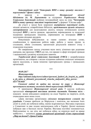 Інтеграційний захід “Інтеграція ВПО в нашу громаду: виклики і
перспективи” (фото і відео)
8 вересня в приміщенні Центральної міської
бібліотеки ім. М. Лермонтова за підтримки Українського Фонду
Соціальних Інвестицій відбувся інтеграційний захід на тему “Інтеграція
ВПО в нашу громаду: виклики і перспективи” у форматі “Світове кафе”.
До участі у заході були запрошені внутрішньо переміщені особи,
місцеві активісти, співробітники бібліотек, представники органів місцевого
самоврядування для налагодження діалогу, пошуку оптимальних шляхів
інтеграції ВПО у життя громади, зародження, впровадження та подальшої
підтримки громадських ініціатив, спрямованих на інтеграцію ВПО з
залученням місцевих ресурсів.
Комунікація вибудовалася за такою схемою: вітальне слово,
ознайомлення із правилами роботи кафе, робота у малих групах за
столиками, обмін столиками, презентація результатів кожного столу і
підведення підсумків.
По завершенню заходу учасники мали змогу дізнатися про додаткове
навчання, яке пропонує УФСІ для тих, хто працює в сфері інтеграції громади
і зацікавлений у розвитку відповідних навичок.
Український фонд соціальних інвестицій (УФСІ) є неприбутковою
організацією, що створена з метою підтримки найменш соціально захищених
верств населення, а також ініціатив територіальних громад і громадських
організацій.
***
09.09.2017
Житомир.today
http://zhitomir.today/news/culture/spovneni_lyubovi_do_krayini_ta_zaklik
u_do_miru_u_zhitomiri_prezentuvali_vistavku_malyunkiv_ditey_perese-
id21738.html
Сповнені любові до країни та заклику до миру: у Житомирі
презентували виставку малюнків дітей-переселенців (ФОТО)
У приміщенні Житомирської міської ради 9 вересня відбулась
презентація міжнародної виставки дитячих малюнків. Основна мета –
показати вплив військового конфлікту на сході України на творчість дітей,
очевидцями якого вони стали.
«Дана виставка організована спільним товариством словаків та
українців. Словаки приїхали до Маріуполя і помітили, що малюнки їхніх
дітей та дітей, які побачили війну, значно відрізняються. Виставка стартувала
у Словаччині та вже згодом започаткувала себе в Україні. Дитячі малюнки
побували вже в багатьох містах України. Виставка постійно поповнюється.
Найголовніше те, що діти, які побачили війну, не втратили надії на краще
майбутнє», – зазначила голова громадської організації «Союз переселенців
„Мир на долоні“» Ірина Гладка.
31
 