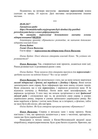 Подивитись на витвори мистецтва маленьких переселенців можна
сьогодні та завтра, 10 вересня. Далі виставка гастролюватиме іншими
містами.
***
09.09.2017
Громадське радіо
https://hromadskeradio.org/programs/kyiv-donbas/chy-potribni-
pereselencyam-kursy-z-osnov-pidpryyemnyctva
Чи зможуть переселенці безкоштовно вивчати основи
підприємництва?(ВІДЕО)
Ініціаторка проекту «Кришталь» розповідає, як навчання допоможе
відкрити власний бізнес
Олена Бадюк
Гості: Олеся Василець
Гостя ефіру — переселенка та підприємець Олеся Василець.
Олена Бадюк: Олесі вдалося створити власний бізнес. Чи успішно він
розвивається?
Олеся Василець: Так, створюються нові проекти, додаються нові ідеї.
Ринок розвивається і я розвиваюся разом з ним.
Олена Бадюк: Чому виникла ідея створити тренінги для переселенців і
зробити наголос на веденні бізнесу? Чи є на це запит?
Олеся Василець: Все розпочалося з того, що до мене почали звертатися
молоді підприємці з Ірпеня, які переїхали з Донбасу і Криму, Вони хотіли
започаткувати свою справу. Була інформація про мою школу східних танців.
Вони дізналися, що я теж переселенка, і вирішили розпитати мене. Я їм
відповіла спочатку у Фейсбуці. Потім вони мені зателефонували, ми
вирішили зустрітися. З того часу ми почали зустрічатися в холі Ірпінської
міської ради і спілкуватися про те, як розпочати свою справу в умовах
українського ринку, зокрема в умовах ірпінського українського ринку. Всі
вони переїхали в Ірпінь і хотіли мати бізнес не в інтернеті, а фізично, тобто
це мало бути або ательє, або кав’ярня.
Олена Бадюк: Як була створена програма проекту «Кришталь»?
Олеся Василець: Спершу я вигадала ідею і назву проекту. Назва
пов’язана з тим, що кришталь асоціюється у мене з чистотою, прозорістю,
таким має бути український бізнес,
Нещодавно я читала лекцію в Києво-Могилянській академії щодо
мікробізнесу, мікропідприємництва. Було дуже багато студентів. Приємно, що
32
 