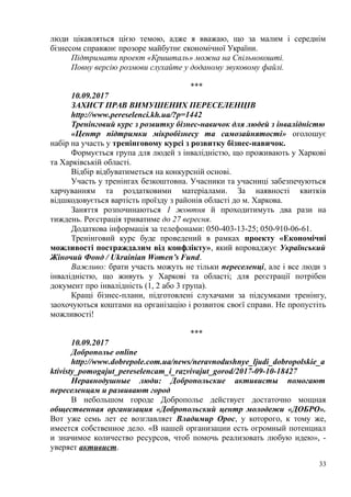 люди цікавляться цією темою, адже я вважаю, що за малим і середнім
бізнесом справжнє прозоре майбутнє економічної України.
Підтримати проект «Кришталь» можна на Спільнокошті.
Повну версію розмови слухайте у доданому звуковому файлі.
***
10.09.2017
ЗАХИСТ ПРАВ ВИМУШЕНИХ ПЕРЕСЕЛЕНЦІВ
http://www.pereselenci.kh.ua/?p=1442
Тренінговий курс з розвитку бізнес-навичок для людей з інвалідністю
«Центр підтримки мікробізнесу та самозайнятості» оголошує
набір на участь у тренінговому курсі з розвитку бізнес-навичок.
Формується група для людей з інвалідністю, що проживають у Харкові
та Харківській області.
Відбір відбуватиметься на конкурсній основі.
Участь у тренінгах безкоштовна. Учасники та учасниці забезпечуються
харчуванням та роздатковими матеріалами. За наявності квитків
відшкодовується вартість проїзду з районів області до м. Харкова.
Заняття розпочинаються 1 жовтня й проходитимуть два рази на
тиждень. Реєстрація триватиме до 27 вересня.
Додаткова інформація за телефонами: 050-403-13-25; 050-910-06-61.
Тренінговий курс буде проведений в рамках проекту «Економічні
можливості постраждалим від конфлікту», який впроваджує Український
Жіночий Фонд / Ukrainian Women’s Fund.
Важливо: брати участь можуть не тільки переселенці, але і все люди з
інвалідністю, що живуть у Харкові та області; для реєстрації потрібен
документ про інвалідність (1, 2 або 3 група).
Кращі бізнес-плани, підготовлені слухачами за підсумками тренінгу,
заохочуються коштами на організацію і розвиток своєї справи. Не пропустіть
можливості!
***
10.09.2017
Доброполье online
http://www.dobrepole.com.ua/news/neravnodushnye_ljudi_dobropolskie_a
ktivisty_pomogajut_pereselencam_i_razvivajut_gorod/2017-09-10-18427
Неравнодушные люди: Добропольские активисты помогают
переселенцам и развивают город
В небольшом городе Доброполье действует достаточно мощная
общественная организация «Добропольский центр молодежи «ДОБРО».
Вот уже семь лет ее возглавляет Владимир Орос, у которого, к тому же,
имеется собственное дело. «В нашей организации есть огромный потенциал
и значимое количество ресурсов, чтоб помочь реализовать любую идею», -
уверяет активист.
33
 