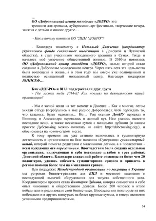 …
ОО «Добропольский центр молодежи «ДОБРО» это:
тренинги для громады, дубкроссинг, арт-фестивали, творческие вечера,
занятия с детьми и многое другое…
- Как и почему появился ОО "ДЦМ "ДОБРО"?
- Благодаря знакомству с Натальей Датченко (координатор
украинского фонда социальных инвестиций в Донецкой и Луганской
областях), я стал участником молодежного тренинга в Сумах. Тогда и
началось моё увлечение общественной жизнью. В 2010-м появилась
ОО «Добропольский центр молодёжи «ДОБРО», целью которой стало
создание в Доброполье молодежного центра. Через пять лета эта цель-мечта
была воплощена в жизнь, а в этом году мы имеем уже полноценный и
полностью оснащенный молодежный центр, благодаря поддержке
ЮНИСЕФ…
Как «ДОБРО» и ВПЛ поддерживали друг друга
- Где застал тебя 2014-й? Как повлиял на деятельность вашей
организации?
- Мы с женой жили на тот момент в Донецке… Как и многие, летом
уехали оттуда (перебрались в моё родное Доброполье), чтоб переждать то,
что казалось, будет недолгим… Но… Уже осенью ДонНУ переехал в
Винницу, и Александра перевелась в данный вуз. Нам удалось вывезти
последние вещи, а также несколько сумок с молодыми дубками (о нашем
проекте Дубcrossing можно почитать на сайте http://dubcrossing.org/), и
обосноваться на новом-старом месте.
К тому времени мы уже активно включились в гуманитарную
деятельность и организовали на базе магазина «Суперканц» гуманитарный
штаб, который помогал родителям с маленькими детьми, а в последствии -
всем нуждающимся переселенцам. Впоследствии была создана отдельная
организация, включающая в себя несколько штабов в трех районах
Донецкой области. Благодаря слаженной работе команды из более чем 20
волонтеров, удалось избежать гуманитарного кризиса и привлечь в
регион помощи более чем на 4 миллиона гривен.
При поддержке Международной организации по миграции в Украине
мы устроили бизнес-тренинги для ВПЛ и местного населения с
последующей выдачей оборудования для запуска собственного дела.
Координатором проекта стала Виктория Зубкова, которая совместила в себе
опыт чиновника и общественного деятеля. Более 200 человек в итоге
победители и реализовали свои бизнес-идеи. Впоследствии некоторые из них
побеждали и в других конкурсах на более крупные суммы, и теперь являются
успешными предпринимателями.
34
 