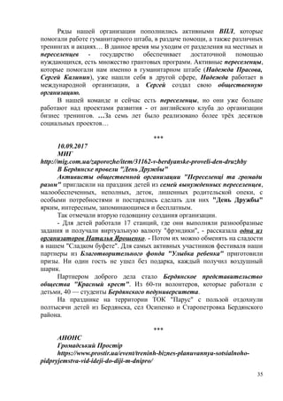 Ряды нашей организации пополнились активными ВПЛ, которые
помогали работе гуманитарного штаба, в раздаче помощи, а также различных
тренингах и акциях… В данное время мы уходим от разделения на местных и
переселенцев - государство обеспечивает достаточной помощью
нуждающихся, есть множество грантовых программ. Активные переселенцы,
которые помогали нам именно в гуманитарном штабе (Надежда Прасова,
Сергей Калинин), уже нашли себя в другой сфере, Надежда работает в
международной организации, а Сергей создал свою общественную
организацию.
В нашей команде и сейчас есть переселенцы, но они уже больше
работают над проектами развития - от английского клуба до организации
бизнес тренингов. …За семь лет было реализовано более трёх десятков
социальных проектов…
***
10.09.2017
МИГ
http://mig.com.ua/zaporozhe/item/31162-v-berdyanske-proveli-den-druzhby
В Бердянске провели "День Дружбы"
Активисты общественной организации "Переселенці та громади
разом" пригласили на праздник детей из семей вынужденных переселенцев,
малообеспеченных, неполных, деток, лишенных родительской опеки, с
особыми потребностями и постарались сделать для них "День Дружбы"
ярким, интересным, запоминающимся и бесплатным.
Так отмечали вторую годовщину создания организации.
- Для детей работали 17 станций, где они выполняли разнообразные
задания и получали виртуальную валюту "фрэндики", - рассказала одна из
организаторов Наталья Ярошенко. - Потом их можно обменять на сладости
в нашем "Сладком буфете". Для самых активных участников фестиваля наши
партнеры из Благотворительного фонда "Улыбка ребенка" приготовили
призы. Ни один гость не ушел без подарка, каждый получил воздушный
шарик.
Партнером доброго дела стало Бердянское представительство
общества "Красный крест". Из 60-ти волонтеров, которые работали с
детьми, 40 — студенты Бердянского педуниверситета.
На празднике на территории ТОК "Парус" с пользой отдохнули
полтысячи детей из Бердянска, сел Осипенко и Старопетровка Бердянского
района.
***
АНОНС
Громадський Простір
https://www.prostir.ua/event/treninh-biznes-planuvannya-sotsialnoho-
pidpryjemstva-vid-ideji-do-diji-m-dnipro/
35
 