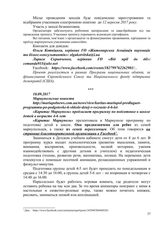 Місце проведення заходів буде повідомлене зареєстрованим та
відібраним учасникам електронною поштою до 12 вересня 2017 року.
Участь у заході безкоштовна.
Організатори забезпечують робочими матеріалами та кава-брейками під час
проведення тренінгу. Учасники тренінгу отримають відповідні сертифікати.
Всі питання, пов’язані з організацією та фінансуванням проживання, харчування та
проїзду вирішуються учасниками самостійно.
Контакти для довідок:
Ольга Котвіцька, керівник ГО «Житомирська Асоціація науковців
та бізнес-консультантів»: olgakotvitska@i.ua
Лариса Скрипченко, керівник ГО «Від мрії до дії»:
comanda911@ukr.net
Facebook: https://www.facebook.com/events/182799762262901/...
Проект реалізується в рамках Програми національних обмінів, за
фінансування Європейського Союзу та Національного фонду підтримки
демократії (США).
***
10.09.2017
Мариупольские новости
http://mariupolnews.com.ua/news/view/karitas-mariupol-predlagaet-
programmu-po-podgotovke-k-shkole-detej-v-vozraste-4-6-let
«Каритас Мариуполь» предлагает программу по подготовке к школе
детей в возрасте 4-6 лет
«Каритас Мариуполь» презентовала в Мариуполе программу по
подготовке детей к школе. Она предназначена для ребят из семей
мариупольцев, а также из семей переселенцев. Об этом говорится на
странице благотворительной организации в Facebook3
.
Заниматься в Детском учебном кабинете смогут дети от 4 до 6 лет. В
программу курса входит психологическая (развитие мышления, памяти,
внимания, восприятия, произвольности, мелкой моторики, умения
взаимодействовать с другими детьми и учителем) и педагогическая
подготовка (чтение, развитие речи, математика, логика). На переменах дети
отвлекутся с помощью песочной анимации, релаксационных упражнений и
физкульт-минутки.
Подготовка группы детей 4-5 лет будет проходить по понедельникам и
средам с 14:30 до 16:00, а группы детей 5-6 лет – по вторникам и четвергам с
14:40 до 16:00.
Параллельно будет работать игровая комната, где родители могут
оставить ребенка на час или два. За это время аниматоры поиграют с ними в
настольные и сюжетно-ролевые игры, также можно почитать книжки,
рисовать, заниматься лепкой или аппликацией.
3
Див.: https://www.facebook.com/caritasmariupol/posts/1839487069605261
37
 