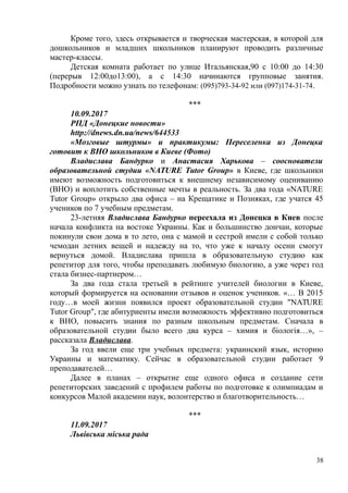Кроме того, здесь открывается и творческая мастерская, в которой для
дошкольников и младших школьников планируют проводить различные
мастер-классы.
Детская комната работает по улице Итальянская,90 с 10:00 до 14:30
(перерыв 12:00до13:00), а с 14:30 начинаются групповые занятия.
Подробности можно узнать по телефонам: (095)793-34-92 или (097)174-31-74.
***
10.09.2017
РПД «Донецкие новости»
http://dnews.dn.ua/news/644533
«Мозговые штурмы» и практикумы: Переселенка из Донецка
готовит к ВНО школьников в Киеве (Фото)
Владислава Бандурко и Анастасия Харькова – сооснователи
образовательной студии «NATURE Tutor Group» в Киеве, где школьники
имеют возможность подготовиться к внешнему независимому оцениванию
(ВНО) и воплотить собственные мечты в реальность. За два года «NATURE
Tutor Group» открыло два офиса – на Крещатике и Позняках, где учатся 45
учеников по 7 учебным предметам.
23-летняя Владислава Бандурко переехала из Донецка в Киев после
начала конфликта на востоке Украины. Как и большинство дончан, которые
покинули свои дома в то лето, она с мамой и сестрой имели с собой только
чемодан летних вещей и надежду на то, что уже к началу осени смогут
вернуться домой. Владислава пришла в образовательную студию как
репетитор для того, чтобы преподавать любимую биологию, а уже через год
стала бизнес-партнером…
За два года стала третьей в рейтинге учителей биологии в Киеве,
который формируется на основании отзывов и оценок учеников. «… В 2015
году…в моей жизни появился проект образовательной студии "NATURE
Tutor Group", где абитуриенты имели возможность эффективно подготовиться
к ВНО, повысить знания по разным школьным предметам. Сначала в
образовательной студии было всего два курса – химия и біологія…», –
рассказала Владислава.
За год ввели еще три учебных предмета: украинский язык, историю
Украины и математику. Сейчас в образовательной студии работает 9
преподавателей…
Далее в планах – открытие еще одного офиса и создание сети
репетиторских заведений с профилем работы по подготовке к олимпиадам и
конкурсов Малой академии наук, волонтерство и благотворительность…
***
11.09.2017
Львівська міська рада
38
 
