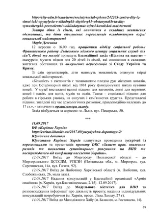http://city-adm.lviv.ua/news/society/social-sphere/242203-zavtra-dity-iz-
simei-iaki-opynylysia-v-skladnykh-zhyttievykh-obstavynakh-ta-dity-
vymushenykh-pereselentsiv-ohliadatymut-vzirtsi-kovalskoi-maisternosti
Завтра діти із сімей, які опинилися в складних життєвих
обставинах, та діти вимушених переселенців оглядатимуть взірці
ковальської майстерності
Марія Демчина
12 вересня о 16.00 год. працівники відділу соціальної роботи
Франківського району Львівського міського центру соціальних служб для
сім’ї, дітей та молоді проведуть благодійний захід «Підкова на щастя» –
екскурсію музеєм підков для 20 дітей із сімей, які опинилися в складних
життєвих обставинах та вимушених переселенців зі Сходу України та
Криму.
Зі слів організаторів, діти матимуть можливість оглянути взірці
ковальської майстерності.
«Більшість з експонатів є талановитим плодом рук місцевих ковалів,
адже при Ветеринарній школі від 1881 року функціонувала школа кування
коней. У музеї виставлені великі підкови для ваговозів, легкі для верхових
коней і навіть для волів, мулів та ослів. Також – спеціальні підкови для
роботи в гірських умовах, на сипучих і кам’янистих грунтах. Представлені
підкови, знайдені під час археологічних розкопок, правдоподібно належать до
17 ст.», - зазначають організатори заходу.
Захід відбудеться за адресою: м. Львів, вул. Пекарська, 50.
***
11.09.2017
БФ «Карітас Харків»
http://caritas.kharkiv.ua/2017.09/yurydychna-dopomoga-2/
Юридична допомога
Юристами Карітас Харків планується проведення зустрічей із
переселенцями та презентація проекту DRC «Захист прав, зниження
ризиків та посилення гуманітарного реагування на ВПО та
постраждалого від конфлікту населення України».
12.09.2017 Виїзд до Миргороду Полтавської області – до
Миргородського ЦСССДМ, УПСЗН (Полтавська обл., м. Миргород, вул.
Сорочинська, 14а, вул. Гоголя, 92).
12.09.2017 Виїзд до Люботину Харківської області (м. Люботин, вул.
Слобожанська, 26, мала зала).
12.09.2017 Надання консультацій у Благодійній організації «Армія
спасіння» (м.Харків, вул.Благовіщенська, 2/15) -12.09.2017).
13.09.2017 Виїзд до Модульного містечка для ВПО та
розповсюдження інформації про діяльність проекту, надання індивідуальних
консультацій потребуючим (м. Харків, просп. Льва Ландау, 27 г).
14.09.2017 Виїзд до Молодіжного Хабу (м. Балаклея, м. Ростовцева, 14).
39
 
