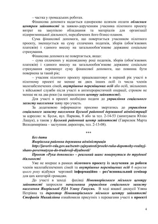 – частка у громадських роботах.
Фінансова допомога надається одноразово шляхом оплати обласним
центром зайнятості за заявою-дорученням учасника пілотного проекту
витрат на закупівлю обладнання та матеріалів для організації
підприємницької діяльності, передбачених його бізнес-планом.
Сума фінансової допомоги, що повертається учасником пілотного
проекту, зменшується на суму сплачених податків, зборів (обов’язкових
платежів) і єдиного внеску на загальнообов’язкове державне соціальне
страхування.
Фінансова допомога не повертається, якщо:
– сума сплачених у відповідному році податків, зборів (обов’язкових
платежів) і єдиного внеску на загальнообов’язкове державне соціальне
страхування перевищує суму фінансової допомоги, що повинна бути
повернена за такий рік;
– учасник пілотного проекту працевлаштовує в перший рік участі в
пілотному проекті не менше як двох інших осіб із числа членів
малозабезпечених сімей, внутрішньо переміщених осіб або осіб, звільнених
з військової служби після участі в антитерористичній операції, строком не
менше як на два роки (за направленням центру зайнятості).
Для участі в проекті необхідно подати до управління соціального
захисту населення заяву про участь.
За додатковою інформацією просимо звертатись до управління
соціального захисту населення Буської районної державної адміністрації
за адресою: м. Буськ, вул. Паркова, 8 або за тел. 2-14-53 (запитувати Юлію
Лащук), а також у Буський районний центр зайнятості (Гаврилюк Марта
Володимирівна – заступник директора, тел. 2-13-08).
***
Без дати
Яворівська районна державна адміністрація
http://javoriv-rda.gov.ua/tsentr-zajnyatosti/proekt-ruka-dopomohy-realnyj-
shans-povernutysya-do-trudovoji-diyalnosti/
Проект «Рука допомоги» – реальний шанс повернутися до трудової
діяльності
Уже не вперше в рамках пілотного проекту із залучення до роботи
членів малозабезпечених сімей та внутрішньо переміщених осіб 6 вересня
цього року відбувся черговий інформаційно – роз’яснювальний семінар
для цих категорій громадян.
До участі в заході фахівці Новояворівського міського центру
зайнятості запросили начальника управління соціального захисту
населення Яворівської РДА Уляну Ганусяк. В ході жвавої дискусії Уляна
Петрівна та директор Новояворівського міського центру зайнятості
Стефанія Михайлівна ознайомили присутніх з перевагами участі в проекті
4
 