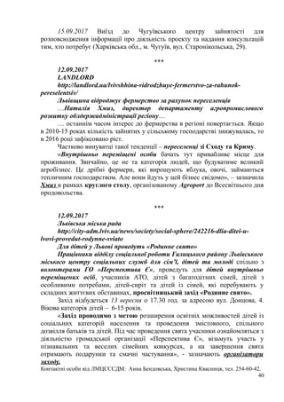 15.09.2017 Виїзд до Чугуївського центру зайнятості для
розповсюдження інформації про діяльність проекту та надання консультацій
тим, хто потребує (Харківська обл., м. Чугуїв, вул. Старонікольська, 29).
***
12.09.2017
LANDLORD
http://landlord.ua/lvivshhina-vidrodzhuye-fermerstvo-za-rahunok-
pereselentsiv/
Львівщина відроджує фермерство за рахунок переселенців
…Наталія Хмиз, директор департаменту агропромислового
розвитку облдержадміністрації регіону…
… останнім часом інтерес до фермерства в регіоні повертається. Якщо
в 2010-15 роках кількість зайнятих у сільському господарстві знижувалась, то
в 2016 році зафіксовано ріст.
Частково винуватці такої тенденції – переселенці зі Сходу та Криму.
«Внутрішньо переміщені особи бачать тут привабливе місце для
проживання. Звичайно, це не та категорія людей, що будуватиме великий
агробізнес. Це дрібні фермери, які вирощують яблука, овочі, займаються
тепличним господарством. Але вони йдуть у цей бізнес свідомо», – зазначила
Хмиз в рамках круглого столу, організованому Agroport до Всесвітнього дня
продовольства.
***
12.09.2017
Львівська міська рада
http://city-adm.lviv.ua/news/society/social-sphere/242216-dlia-ditei-u-
lvovi-provedut-rodynne-sviato
Для дітей у Львові проведуть «Родинне свято»
Працівники відділу соціальної роботи Галицького району Львівського
міського центру соціальних служб для сім’ї, дітей та молоді спільно з
волонтерами ГО «Перспектива Є», проведуть для дітей внутрішньо
переміщених осіб, учасників АТО, дітей з багатодітних сімей, дітей з
особливими потребами, дітей-сиріт та дітей із сімей, які перебувають у
складних життєвих обставинах, просвітницький захід «Родинне свято».
Захід відбудеться 13 вересня о 17.30 год. за адресою вул. Донцова, 4.
Вікова категорія дітей – 6-15 років.
«Захід проводимо з метою розширення освітніх можливостей дітей із
соціальних категорій населення та проведення змістовного, спільного
дозвілля батьків та дітей. Під час проведення свята учасники ознайомляться з
діяльністю громадської організації «Перспектива Є», візьмуть участь у
пізнавальних та веселих сімейних конкурсах, а на завершення свята
отримають подарунки та смачні частування», - зазначають організатори
заходу.
Контактні особи від ЛМЦСССДМ: Анна Бендовська, Христина Квасниця, тел. 254-60-42.
40
 