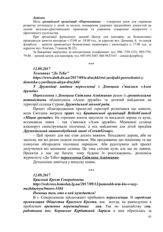 Довідка
Мета громадської організації «Перспектива» – створення умов для сприяння
розвитку потенціалу у дітей та молоді, поширення здорових традиційних цінностей на
основі загально-християнських принципів та сприяння створенню відкритого і
ефективного суспільства.
При організації функціонує денний Центр для школярів, де безкоштовно
проводяться заняття щосереди з 15.00 до 18.00 год., за адресою вул. Донцова, 4, та секція
флорболу – заняття проводяться безкоштовно щовівторка і щочетверга о 17.00 год. за
адресою вул. Хімічна, 7 (школа № 22).
За бажанням звертатись за контактними телефонами: тел. 096 -739-1331, 093-770-
79-86 – денний центр для школярів; тел. 093 6913447, 066 9633167 – секція флорболу.
***
12.09.2017
Телеканал “До ТеБе”
https://www.dotb.dn.ua/2017/09/u-druzhkivtsi-zavdyaki-pereselentsi-z-
donetska-z-yavilasya-aleya-druzhbi/
У Дружківці завдяки переселенці з Донецька з’явилася «Алея
дружби»
Переселенка з Донецька Світлана Агаджанян разом із громадськими
активістами облаштувала «Алею дружби» та дитячий майданчик на
території селища Сурове Дружківської міської ради.
Проект облагородження прилеглої території розпочався ще навесні,
коли Світлана виграла ґрант від Британської організації BritishCouncil
«Міцна громада». На отримані кошти закупили та висадили дерева та кущі,
встановили лавки – так з’явилася «Алея дружби». Мешканці селища
власноруч сконструювали пісочниці, а ось майданчик для дітей придбав
Дружківський машинобудівний завод «CorumGroup».
– Цей проект для нас став досить важким. Посаджені дерева, аби не
засохли, ми всі разом ходили поливали. Ми продовжимо цю ініціативу та ще
плануємо обгородити пісочниці парканом. Аби реалізувати цей проект
долучилися всі мешканці селища. Це така снігова куля, але ще не лавина.
Проектів у нас ще багато, тому будемо їх реалізовувати,- розповіла
журналісту «До ТеБе» переселенка Світлана Агаджанян.
Детальніше дивіться у випуску новин.
***
12.09.2017
Красный Крест Северодонецк
http://redcross.homelan.lg.ua/2017/09/12/pomoshh-tem-kto-v-ney-
nuzhdaetsya/#more-3104
Помощь тем, кто в ней нуждается!
В г. Северодонецк продолжают прибывать переселенцы. И городская
организация Общества Красного Креста, как всегда, не равнодушна к
проблемам временно перемещённых лиц. Так по ходатайству соц.
работника пос. Боровское Курбатовой Ларисы к нам обратилась за
41
 
