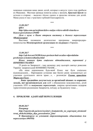 помощью одинокая мама двоих детей, которые в августе этого года прибыли
из Макеевки. Местная громада помогла семье с жильём, Красный Крест не
остался в стороне – выделил тёплое одеяло и средства гигиены для детей.
Мама ушла от нас с чувством глубокой благодарности.
***
13.09.2017
QHA
http://qha.com.ua/ru/photo/delo-s-nulya-v-kieve-otkrili-vistavku-o-
biznese-pereselentsev/29408/
Дело с нуля: в Киеве открыли выставку о бизнесе переселенцев
(Фотогалерея)
Выставка посвящена десятилетию программы микропредпри-
нимательства Международной организации по миграции в Украине.
***
13.09.2017
http://zak-kor.net/36208-bznes-povinen-buti-socalno-vdpovdalnim-
perekonan-u-komnvestbanku.html
Бізнес повинен бути соціально відповідальним, переконані у
КОМІНВЕСТБАНКУ
25 років на Закарпатті - таку визначну дату цьогоріч святкує ровесник
України: закарпатський КОМІНВЕСТБАНК…
«На наше переконання будь-який бізнес має бути соціально
відповідальним… Партнерами установи вже багато років залишаються усі
учасники суспільного життя краю…», - розповідає Голова правління
Мирослав Гісем…
…Банк традиційно долучається до організації цікавих та корисних
заходів, які організовуються для осіб з обмеженими можливостями, дітей
учасників АТО та вимушених переселенців, зокрема організовано подорож
туристичними родзинками Закарпаття, поїздку до Будапешту тощо…
4. ПРОБЛЕМИ АДАПТАЦІЇ ПЕРЕСЕЛЕНЦІВ
09.09.2017
Репортер
http://reporter.dn.ua/news/society/v_kramatorske_ne_uspevayut_otremonti
rovat_obshchezhitiya_dlya_pereselentsev_foto/
В Краматорске не успевают отремонтировать общежития для
переселенцев (ФОТО)
42
 