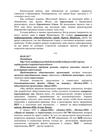 Капитальный ремонт трех общежитий не успевают завершить
строители в Краматорске. Планировалось, что здания будут заселены к 17
сентября этого года.
Как сообщает издание «Восточный проект», до окончания работ в
общежитиях еще далеко. Жилье для переселенцев в Краматорске
ремонтируют деньги Европейского Союза. На реализацию проекта еще в
2014 году было выделено два миллиона евро. Однако реконструкция
общежитий стартовала только в начале этого года.
Сегодня работы в зданиях продолжаются. Когда ремонт завершится, не
могут сказать даже в мэрии Краматорска. По словам специалиста по
информированию общественности города Ларисы Щербины, сроки все
время сдвигаются, так как общежития старые и постоянно возникают новые
проблемы. Чтобы ускорить ремонт подрядчики даже наняли субподрядчиков,
но все равно не успевают. Строители планируют просить доноров об
очередном продлении сроков.
***
08.09.2017
МедіаПорт
http://www.mediaport.ua/obshchestvenniki-trebuyut-reshit-voprosy-
vyplaty-pensiy-i-registracii-pereselencev
Общественники требуют решить вопросы выплаты пенсий и
регистрации переселенцев
Представители общественных организаций, которые помогают
временно перемёщенным лицам, обратились в Кабинет министров, требуя
защитить права переселенцев.
Позиция активистов представлена в совместном дайджесте
благотворительных фондов «Право на защиту», «Восток-SOS» и
общественной организации «Крым-SOS».
«Мы требуем принятия нескольких нормативных документов, которые
уже разработаны общественностью, чтобы улучшить положение внутренне
перемещённых лиц. Прежде всего, это законодательство, которое позволит
гражданам Украины, проживающим на неподконтрольных Украине
территориях, получать свои пенсии. Мы также хотим, чтобы были внесены
изменения в нормативно-правовые акты о регистрации места проживания
ВПЛ и о получении ими паспортов», — заявила на пресс-конференции
юрист «Восток-SOS» Елена Лунева…
С начала АТО в «Крым-SOS», «Донбасс-SOS», «Восток-SOS» и
«Права на защиту» от переселенцев поступило 111 748 обращений, которые
касались защиты их прав и свобод. За этот год предоставили консультации и
вторичную правовую помощь по 45 329 обращениям. Из них 8658 касались
пенсионных и социальных выплат, столько же – регистрации, оформления
документов, признания фактов рождения и смерти, 5625 – свободы
перемещения, 16177 – других вопросов.
43
 