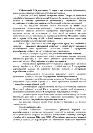 У Печерській РДА розглянули 72 заяви з призначення (відновлення)
соціальних виплат внутрішньо переміщеним особам
7 вересня 2017 року перший заступник голови Печерської районної в
місті Києві державної адміністрації Дмитро Загуменний провів засідання
комісії з питань призначення (відновлення) соціальних виплат
внутрішньо переміщеним особам при Печерській райдержадміністрації.
Під час засідання членами комісії розглянуто 72 заяви щодо
призначення (відновлення) соціальних, страхових, пенсійних виплат та
щомісячної адресної допомоги внутрішньо переміщеним особам для
покриття витрат на проживання, в тому числі на оплату житлово-
комунальних послуг відповідно до постанови Кабінету Міністрів України
від 8 червня 2016 року №365 «Деякі питання здійснення соціальних
виплат внутрішньо переміщеним особам».
Також було розглянуто подання управління праці та соціального
захисту населення Печерської районної в місті Києві державної
адміністрації щодо припинення соціальних виплат 2 внутрішньо
переміщеним особам у зв’язку зі зміною місця проживання.
За результатами розгляду всіх заяв, комісією прийнято рішення:
- рекомендувати управлінню праці та соціального захисту населення
Печерської районної в місті Києві державної адміністрації призначити
соціальні виплати 52 внутрішньо переміщеним особам;
- рекомендувати Центральному об’єднаному управлінню Пенсійного
фонду України в м. Києві призначити пенсійні виплати 7 внутрішньо
переміщеним особам та відновити пенсійні виплати 2 внутрішньо
переміщеним особам;
- рекомендувати Печерському районному центрі зайнятості
призначити відповідні виплати 2 внутрішньо переміщеним особам.
- рекомендувати Центральному відділенню Управління ВД Фонду
соціального страхування України у м. Києві призначити страхові виплати
1 внутрішньо переміщеній особі;
- рекомендувати управлінню праці та соціального захисту населення
Печерської районної в місті Києві державної адміністрації відмовити у
призначенні соціальних виплат 8 внутрішньо переміщеним особам;
- рекомендувати управлінню праці та соціального захисту населення
Печерської районної в місті Києві державної адміністрації припинити
соціальні виплати 2 внутрішньо переміщеним особам.
Всі рішення членами комісії були прийнятті відповідно до чинного
законодавства.
Довідкова інформація:
Питання соціального забезпечення громадян України, які
переміщуються з тимчасово окупованої території та районів проведення
антитерористичної операції регулюється постановою Кабінету Міністрів
України від 1 жовтня 2014 року №505 «Про надання щомісячної адресної
допомоги особам, які переміщуються з тимчасово окупованої території
45
 