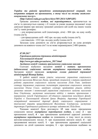 України та районів проведення антитерористичної операції, для
покриття витрат на проживання, в тому числі на оплату житлово-
комунальних послуг».
(http://zakon2.rada.gov.ua/laws/show/505-2014-%D0%BF)
Грошова допомога особам, які переміщуються, призначається на
сім’ю та виплачується одному з її членів за умови надання письмової згоди
довільної форми про виплату грошової допомоги цій особі від інших членів
сім’ї у таких розмірах:
- для непрацездатних осіб (пенсіонери, діти) - 884 грн. на одну особу
(члена сім’ї);
- для працездатних осіб - 442 грн. на одну особу (члена сім’ї);
- для інвалідів - 1312 грн. на одну особу (члена сім‘ї).
Загальна сума допомоги на сім’ю розраховується як сума розмірів
допомоги на кожного члена сім’ї та не може перевищувати 2 400 гривень.
***
07.09.2017
Городоцька районна державна адміністрація
Хмельницької області
http://www.gor-adm.gov.ua/news_2017.html
Засідання комісії з питань призначення соціальних виплат
Сьогодні відбулося засідання комісії з питань призначення
(відновлення) соціальних виплат внутрішньо переміщеним особам.
Засідання комісії проводив заступник голови районної державної
адміністрації Віктор Бабин.
У роботі комісії взяли участь: начальник управління соціального
захисту населення Вячеслав Лихва, провідний спеціаліст з питань юридичної
роботи управління соціального захисту населення Лілія Гнап, завідувач
сектору державних соціальних інспекторів управління соціального захисту
населення Олена Сльоз, завідувач сектору прийняття рішень відділу
грошових виплат і компенсацій управління соціального захисту населення
Інна Студенець, заступник начальника відділу з питань призначення і
перерахунку пенсій Городоцького об’єднаного управління пенсійного фонду
України в Хмельницькій області Ірина Яворина, директор Городоцької
міжрайонної виконавчої дирекції фонду соціального страхування з
тимчасової втрати працездатності Валентина Сандурська, заступник
директора Городоцького районного центру зайнятості Лілія Бонк.
Членами комісісії було розглянуто 13 заяв щодо призначення
соціальних виплат внутрішньо переміщеним особам, а саме: 2 - про
призначення пенсії, 4 - про призначення щомісячної адресної допомоги
внутрішньо переміщеним особам на поживання, в тому числі на оплату
житлово-комунальних послуг, 1- про відновлення виплати пенсії, 4 - про
продовження виплати пенсії, 1 - про призначення державної соціальної
допомоги на дітей одиноким матерям, 1 - про призначення надбавки на
46
 