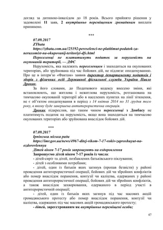догляд за дитиною-інвалідом до 18 років. Всього прийнято рішення у
задоволені 11 заяв, 2 внутрішньо переміщеним громадянам виплати
припинено.
***
07.09.2017
ZThata
https://zthata.com.ua//25192-pereselenci-ne-platitimut-podatok-za-
neruxomist-na-okupovanij-teritoriyi-dfs.html
Переселенці не платитимуть податок за нерухомість на
окупованій території, — ДФС
Нерухомість, яка належить переселенцям і знаходиться на окупованих
територіях, або зруйнована під час бойових дій, не підлягає оподаткуванню.
Про це в інтерв’ю «Фактам» заявив директор департаменту податків і
зборів з фізичних осіб Державної фіскальної служби України Павло
Дроняк.
За його словами, до Податкового кодексу внесено зміни, які
встановлюють, що житлова і нежитлова нерухомість, розташована на
тимчасово окупованій території або в населених пунктах на лінії зіткнення,
не є об’єктом оподаткування в період з 14 квітня 2014 по 31 грудня того
року, в якому буде завершена антитерористична операція.
Дроняк підкреслив, що таким чином переселенці з Донбасу не
платитимуть податок на нерухомість, якщо вона знаходиться на тимчасово
окупованих територіях або зруйнована внаслідок бойових дій.
***
07.09.2017
Ірпінська міська рада
https://imr.gov.ua/news/4967-ditej-vikom-7-17-rokiv-zaproshuyut-na-
ozdorovlennya
Дітей віком 7-17 років запрошують на оздоровлення
Запрошуємо дітей віком 7-17 років із числа:
- дітей-сиріт та дітей, позбавлених батьківського піклування;
- дітей з особливими потребами;
- дітей, один із батьків яких загинув (пропав безвісти) у районі
проведення антитерористичної операції, бойових дій чи збройних конфліктів
або помер внаслідок поранення, контузії чи каліцтва, одержаних у районі
проведення антитерористичної операції, бойових дій чи збройних конфліктів,
а також внаслідок захворювання, одержаного в період участі в
антитерористичній операції;
- дітей, один із батьків яких загинув під час масових акцій
громадянського протесту або помер внаслідок поранення, контузії чи
каліцтва, одержаних під час масових акцій громадянського протесту;
- дітей, зареєстрованим як внутрішньо переміщені особи;
47
 