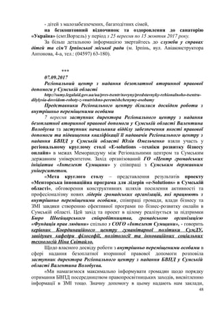 - дітей з малозабезпечених, багатодітних сімей,
на безкоштовний відпочинок та оздоровлення до санаторію
«Україна» (смт.Ворзель) у період з 25 вересня по 15 жовтня 2017 року.
За більш детальною інформацією звертайтесь до служби у справах
дітей та сім’ї Ірпінської міської ради (м. Ірпінь, вул. Авіаконструктора
Антонова, 4-а, тел.: (04597) 63-180).
***
07.09.2017
Регіональний центр з надання безоплатної вторинної правової
допомоги у Сумській області
http://sumy.legalaid.gov.ua/ua/pres-tsentr/novyny/predstavnyky-rehionalnoho-tsentru-
dilylysia-dosvidom-roboty-z-vnutrishno-peremishchenymy-osobamy
Представники Регіонального центру ділилися досвідом роботи з
внутрішньо переміщеними особами
7 вересня заступник директора Регіонального центру з надання
безоплатної вторинної правової допомоги у Сумській області Валентина
Волобуєва та заступник начальника відділу забезпечення якості правової
допомоги та підвищення кваліфікації її надавачів Регіонального центру з
надання БВПД у Сумській області Юлія Омельченко взяли участь у
регіональному круглому столі «E-solutions –техніки розвитку бізнесу
онлайн» в межах Меморандуму між Регіональними центром та Сумським
державним університетом. Захід організований ГО «Центр громадських
ініціатив «Інтелект Сумщини» у співпраці з Сумським державним
університетом.
«Мета круглого столу – представлення результатів проекту
«Менторська інноваційна програма для лідерів «e-Solutions» в Сумській
області», обговорення конструктивних шляхів посилення активності та
професіоналізму нових лідерів громадських організацій, які працюють з
внутрішньо переміщеними особами, співпраці громади, влади бізнесу та
ЗМІ завдяки створенню ефективної програми по бізнес-розвитку онлайн в
Сумській області. Цей захід та проект в цілому реалізується за підтримки
Бюро Швейцарського співробітництва, громадською організацією
«Фундація прав людини» спільно з СОГО «Інтелект Сумщини», - говорить
керівник Координаційного центру гуманітарної політики СумДУ,
завідувач кафедри філософії, політології та інноваційних соціальних
технологій Ніна Світайло.
Щодо власного досвіду роботи з внутрішньо переміщеними особами в
сфері надання безоплатної вторинної правової допомоги розповіла
заступник директора Регіонального центру з надання БВПД у Сумській
області Валентина Волобуєва.
«Ми намагаємося максимально інформувати громадян щодо порядку
отримання БВПД посередництвом правопросвітницьких заходів, висвітленню
інформації в ЗМІ тощо. Значну допомогу в цьому надають нам заклади,
48
 