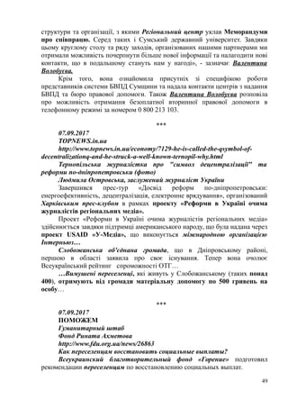 структури та організації, з якими Регіональний центр уклав Меморандуми
про співпрацю. Серед таких і Сумський державний університет. Завдяки
цьому круглому столу та ряду заходів, організованих нашими партнерами ми
отримали можливість почерпнути більше нової інформації та налагодити нові
контакти, що в подальшому стануть нам у нагоді», - зазначає Валентина
Волобуєва.
Крім того, вона ознайомила присутніх зі специфікою роботи
представників системи БВПД Сумщини та надала контакти центрів з надання
БВПД та бюро правової допомоги. Також Валентина Волобуєва розповіла
про можливість отримання безоплатної вторинної правової допомоги в
телефонному режимі за номером 0 800 213 103.
***
07.09.2017
TOPNEWS.in.ua
http://www.topnews.in.ua/economy/7129-he-is-called-the-qsymbol-of-
decentralizationq-and-he-struck-a-well-known-ternopil-why.html
Тернопільська журналістка про "символ децентралізації" та
реформи по-дніпропетровськи (фото)
Людмила Островська, заслужений журналіст України
Завершився прес-тур «Досвід реформ по-дніпропетровськи:
енергоефективність, децентралізація, електронне врядування», організований
Харківським прес-клубом в рамках проекту «Реформи в Україні очима
журналістів регіональних медіа».
Проект «Реформи в Україні очима журналістів регіональних медіа»
здійснюється завдяки підтримці американського народу, що була надана через
проект USAID «У-Медіа», що виконується міжнародною організацією
Інтерньюз…
Слобожанська об'єднана громада, що в Дніпровському районі,
першою в області заявила про своє існування. Тепер вона очолює
Всеукраїнський рейтинг спроможності ОТГ…
…Вимушені переселенці, які живуть у Слобожанському (таких понад
400), отримують від громади матеріальну допомогу по 500 гривень на
особу…
***
07.09.2017
ПОМОЖЕМ
Гуманитарный штаб
Фонд Рината Ахметова
http://www.fdu.org.ua/news/26863
Как переселенцам восстановить социальные выплаты?
Всеукраинский благотворительный фонд «Горение» подготовил
рекомендации переселенцам по восстановлению социальных выплат.
49
 