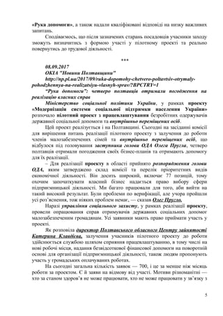 «Рука допомоги», а також надали кваліфіковані відповіді на низку важливих
запитань.
Сподіваємось, що після зазначених старань посадовців учасники заходу
зможуть визначитись з формою участі у пілотному проекті та реально
повернутись до трудової діяльності.
***
08.09.2017
ОКІА "Новини Полтавщини"
http://np.pl.ua/2017/09/ruka-dopomohy-chetvero-poltavtsiv-otrymaly-
pohodzhennya-na-realizatsiyu-vlasnyh-sprav/?BPCTRY=1
“Рука допомоги”: четверо полтавців отримали погодження на
реалізацію власних справ
Міністерство соціальної політики України, у рамках проекту
«Модернізація системи соціальної підтримки населення України»
розпочало пілотний проект з працевлаштування безробітних одержувачів
державної соціальної допомоги та внутрішньо переміщених осіб.
Цей проект реалізується і на Полтавщині. Сьогодні на засіданні комісії
для вирішення питань реалізації пілотного проекту з залучення до роботи
членів малозабезпечених сімей та внутрішньо переміщених осіб, що
відбулося під головування заступника голови ОДА Олега Пругла, четверо
полтавців отримали погодження своїх бізнес-планів та отримають допомогу
для їх реалізації.
– Для реалізації проекту в області прийнято розпорядження голови
ОДА, яким затверджено склад комісії та перелік пріоритетних видів
економічної діяльності. Він досить широкий, включає 77 позицій, тому
охочим започаткувати власний бізнес надається право вибору сфери
підприємницької діяльності. Ми багато працювали для того, аби вийти на
такий високий результат. Були проблеми по верифікації, але учора пройшли
усі роз’яснення, тож ніяких проблем немає, — сказав Олег Пругло.
Наразі управління соціального захисту, у рамках реалізації проекту,
провели опрацювання справ отримувачів державних соціальних допомог
малозабезпеченим громадянам. Усі заявники мають право приймати участь у
проекті.
Як розповіла директор Полтавського обласного Центру зайнятості
Катерина Клавдієва, залучення учасників пілотного проекту до роботи
здійснюється службою шляхом сприяння працевлаштуванню, в тому числі на
нові робочі місця, надання безвідсоткової фінансової допомоги на поворотній
основі для організації підприємницької діяльності, також людям пропонують
участь у громадських оплачуваних роботах.
На сьогодні загальна кількість заявок — 700, і це за менше ніж місяць
роботи за проектом. Є й заяви на відмову від участі. Мотиви різноманітні —
хто за станом здоров’я не може працювати, хто не може працювати у зв’язку з
5
 