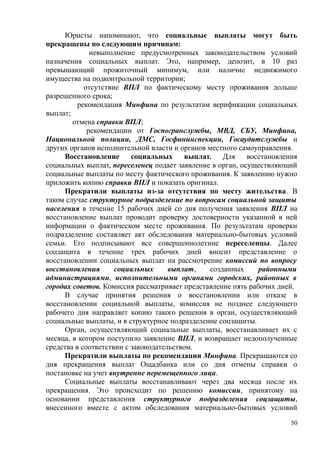 Юристы напоминают, что социальные выплаты могут быть
прекращены по следующим причинам:
невыполнение предусмотренных законодательством условий
назначения социальных выплат. Это, например, депозит, в 10 раз
превышающий прожиточный минимум, или наличие недвижимого
имущества на подконтрольной территории;
отсутствие ВПЛ по фактическому месту проживания дольше
разрешенного срока;
рекомендация Минфина по результатам верификации социальных
выплат;
отмена справки ВПЛ;
рекомендации от Госпогранслужбы, МВД, СБУ, Минфина,
Национальной полиции, ДМС, Госфининспекции, Госаудитслужбы и
других органов исполнительной власти и органов местного самоуправления.
Восстановление социальных выплат. Для восстановления
социальных выплат, переселенец подает заявление в орган, осуществляющий
социальные выплаты по месту фактического проживания. К заявлению нужно
приложить копию справки ВПЛ и показать оригинал.
Прекратили выплаты из-за отсутствия по месту жительства. В
таком случае структурное подразделение по вопросам социальной защиты
населения в течение 15 рабочих дней со дня получения заявления ВПЛ на
восстановление выплат проводит проверку достоверности указанной в ней
информации о фактическом месте проживания. По результатам проверки
подразделение составляет акт обследования материально-бытовых условий
семьи. Его подписывают все совершеннолетние переселенцы. Далее
соцзащита в течение трех рабочих дней вносит представление о
восстановлении социальных выплат на рассмотрение комиссий по вопросу
восстановления социальных выплат, созданных районными
администрациями, исполнительными органами городских, районных в
городах советов. Комиссия рассматривает представление пять рабочих дней.
В случае принятия решения о восстановлении или отказе в
восстановлении социальной выплаты, комиссия не позднее следующего
рабочего дня направляет копию такого решения в орган, осуществляющий
социальные выплаты, и в структурное подразделение соцзащиты.
Орган, осуществляющий социальные выплаты, восстанавливает их с
месяца, в котором поступило заявление ВПЛ, и возвращает недополученные
средства в соответствии с законодательством.
Прекратили выплаты по рекомендации Минфина. Прекращаются со
дня прекращения выплат Ощадбанка или со дня отмены справки о
постановке на учет внутренне перемещенного лица.
Социальные выплаты восстанавливают через два месяца после их
прекращения. Это происходит по решению комиссии, принятому на
основании представления структурного подразделения соцзащиты,
внесенного вместе с актом обследования материально-бытовых условий
50
 
