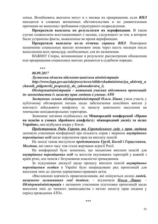 семьи. Возобновить выплаты могут и с месяца их прекращения, если ВПЛ
находится в сложных жизненных обстоятельствах и по уважительным
причинам не выполнил требования структурного подразделения.
Прекратили выплаты по результатам их верификации. В таком
случае соцвыплаты восстанавливают с месяца, следующего за тем, в котором
были устранены факты, выявленные во время верификации.
Прекратили выплаты из-за отмены справки ВПЛ. Повторное
назначение социальных выплат возможно лишь через шесть месяцев после
выполнения всех процедур, необходимых для их назначения.
ВАЖНО! Споры, возникающие в результате рассмотрения обновления
или прекращения социальных выплат, решаются в судебном порядке.
***
08.09.2017
Луганська обласна військово-цивільна адміністрація
http://www.loga.gov.ua/oda/press/news/oblderzhadministraciya_aktivniy_u
chasnik_pidgotovki_propoziciy_do_zakonodavstva_iz
Облдержадміністрація – активний учасник підготовки пропозицій
до законодавства із захисту прав людини в умовах АТО
Заступник голови облдержадміністрації Ольга Лішик узяла участь у
публічному обговоренні питань щодо забезпечення пенсійних виплат у
контексті військового конфлікту та захисту цивільного населення на
тимчасово непідконтрольних територіях.
Зазначене питання підіймалось на Міжнародній конференції «Право
на пенсію в умовах збройного конфлікту: міжнародний досвід та шлях
України», яка відбулася вчора у Києві.
Представники Ради Європи та Європейського суду з прав людини
доповіли учасникам конференції про кількість справ і звернень внутрішньо
переміщених осіб щодо порушення прав на виплату пенсій.
На заході також виступили представники Грузії, Боснії і Герцеговини,
Молдови, які свого часу теж стали жертвами агресії Росії.
На конференції було зазначено, що механізми виплати пенсій для
внутрішньо переміщених осіб та жителів окупованих територій у кожній з
країн різні, але пенсія є безумовною власністю громадянина.
За підсумками дискусії щодо процесу виплати пенсій внутрішньо
переміщеним особам в Україні було напрацьовано ряд пропозицій для
внесення змін до діючих нормативно-правових актів.
«Висловлюю вдячність правозахисникам, які опікуються долею людей,
вимушено залишивших свої домівки, – відзначила Ольга Лішик. –
Облдержадміністрація є активним учасником підготовки пропозицій щодо
внесення змін до чинного законодавства з метою захисту прав людини у
період проведення АТО».
***
51
 