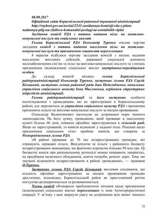 08.09.2017
Офіційний сайт Бориспільської районної державної адміністрації
http://raybori.gov.ua/novini/2241-zasidannya-komisiji-rda-z-pitan-
nadannya-pilg-na-zhitlovo-komunalni-poslugi-ta-sotsialnikh-viplat
Засідання комісії РДА з питань надання пільг на житлово-
комунальні послуги та соціальних виплат
Голова Бориспільської РДА Олександр Туренко очолив чергове
засідання комісії з питань надання населенню пільг на житлово-
комунальні послуги та призначення соцвиплат переселенцям.
8 вересня відбулося чергове засідання комісій з питань надання
населенню житлових субсидій, державної соціальної допомоги
малозабезпеченим сім’ям та пільг на житлово-комунальні послуги та з питань
призначення (відновлення) соціальних виплат внутрішньо-переміщеним
особам.
До складу комісій входять голова Бориспільської
райдержадміністрації Олександр Туренко, заступник голови РДА Сергій
Білецький, заступник голови районної ради Іван Недогибченко, начальник
управління соціального захисту Інна Мисловська, керівники структурних
підрозділів адміністрації.
Голова райдержадміністрації та його заступник особисто
поспілкувалися з громадянами, які не зареєстровані в Бориспільському
районі, але звертаються до управління соціального захисту РДА з проханням
призначити пільги на житлово-комунальні послуги за місцем проживання.
Олександр Валентинович наголосив на дотриманні норм чинного
законодавства. На його думку, громадянин, який проживає в населеному
пункті більше 60 днів, повинен офіційно зареєструватися в сільській раді.
Якщо не зареєстрований, то комісія відмовляє у наданні пільг. Рішення щодо
призначення соціальних пільг приймає комісія, що створена за
Розпорядженням голови РДА.
«В районі проживає до 70 тис незареєстрованих громадян, які
отримують державні пільги. Виплачуючи ці пільги з районного бюджету
незареєстрованим мешканцям, ми фактично втрачаємо близько 50 млн грн. Ці
бюджетні кошти при раціональному розподілі можна направити, наприклад,
на придбання медичного обладнання, освіти потреби, ремонт доріг. Тому ми
змушені відмовляти незареєстрованим в районі громадянам», — зауважив
О.Туренко.
Заступник голови РДА Сергій Білецький висловив сподівання, що
кількість офіційно зареєстрованих за місцем проживання громадян
зростатиме, відповідно, Бориспільський район як пристоличний регіон
поступово розширятиметься та розвиватиметься.
Члени комісії обговорили проблематичні питання щодо призначення
(відновлення) соціальних виплат переселенцям із зони Антитерористичної
операції. У зв’язку з цим звернули увагу на дотримання всіх вимог чинного
52
 