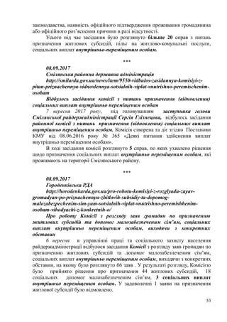 законодавства, наявність офіційного підтвердження проживання громадянина
або офіційного роз’яснення причини в разі відсутності.
Усього під час засідання було розглянуто більше 20 справ з питань
призначення житлових субсидій, пільг на житлово-комунальні послуги,
соціальних виплат внутрішньо-переміщеним особам.
***
08.09.2017
Смілянська районна державна адміністрація
http://smilarda.gov.ua/news/item/9550-vidbulos-zasidannya-komisiyi-z-
pitan-priznachennya-vidnovlennya-sotsialnih-viplat-vnutrishno-peremischenim-
osobam
Відбулось засідання комісії з питань призначення (відновлення)
соціальних виплат внутрішньо переміщеним особам
7 вересня 2017 року, під головуванням заступника голови
Смілянської райдержадміністрації Сергія Глізнецова, відбулось засідання
районної комісії з питань призначення (відновлення) соціальних виплат
внутрішньо переміщеним особам. Комісія створена та діє згідно Постанови
КМУ від 08.06.2016 року № 365 «Деякі питання здійснення виплат
внутрішньо переміщеним особам».
В ході засідання комісії розглянуто 5 справ, по яких ухвалено рішення
щодо призначення соціальних виплат внутрішньо переміщеним особам, які
проживають на території Смілянського району.
***
08.09.2017
Городенківська РДА
http://horodenkarda.gov.ua/pro-robotu-komisiyi-z-rozglyadu-zayav-
gromadyan-po-priznachennyu-zhitlovih-subsidiy-ta-dopomog-
malozabezpechenim-sim-yam-sotsialnih-viplat-vnutrishno-peremishhenim-
osobam-vihodyachi-z-konkretnih-o/
Про роботу Комісії з розгляду заяв громадян по призначенню
житлових субсидій та допомог малозабезпеченим сім’ям, соціальних
виплат внутрішньо переміщеним особам, виходячи з конкретних
обставин
6 вересня в управлінні праці та соціального захисту населення
райдержадміністрації відбулося засідання Комісії з розгляду заяв громадян по
призначенню житлових субсидій та допомог малозабезпеченим сім’ям,
соціальних виплат внутрішньо переміщеним особам, виходячи з конкретних
обставин, на якому було розглянуто 66 заяв . У результаті розгляду, Комісією
було прийнято рішення про призначення 44 житлових субсидій, 18
соціальних допомог малозабезпеченим сім’ям, 3 соціальних виплат
внутрішньо переміщеним особам. У задоволенні 1 заяви на призначення
житлової субсидії було відмовлено.
53
 