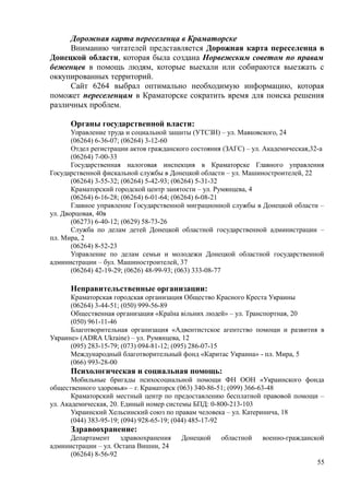 Дорожная карта переселенца в Краматорске
Вниманию читателей представляется Дорожная карта переселенца в
Донецкой области, которая была создана Норвежским советом по правам
беженцев в помощь людям, которые выехали или собираются выезжать с
оккупированных территорий.
Сайт 6264 выбрал оптимально необходимую информацию, которая
поможет переселенцам в Краматорске сократить время для поиска решения
различных проблем.
Органы государственной власти:
Управление труда и социальной защиты (УТСЗН) – ул. Маяковского, 24
(06264) 6-36-07; (06264) 3-12-60
Отдел регистрации актов гражданского состояния (ЗАГС) – ул. Академическая,32-а
(06264) 7-00-33
Государственная налоговая инспекция в Краматорске Главного управления
Государственной фискальной службы в Донецкой области – ул. Машиностроителей, 22
(06264) 3-55-32; (06264) 5-42-93; (06264) 5-31-32
Краматорский городской центр занятости – ул. Румянцева, 4
(06264) 6-16-28; (06264) 6-01-64; (06264) 6-08-21
Главное управление Государственной миграционной службы в Донецкой области –
ул. Дворцовая, 40в
(06273) 6-40-12; (0629) 58-73-26
Служба по делам детей Донецкой областной государственной администрации –
пл. Мира, 2
(06264) 8-52-23
Управление по делам семьи и молодежи Донецкой областной государственной
администрации – бул. Машиностроителей, 37
(06264) 42-19-29; (0626) 48-99-93; (063) 333-08-77
Неправительственные организации:
Краматорская городская организация Общество Красного Креста Украины
(06264) 3-44-51; (050) 999-56-89
Общественная организация «Країна вільних людей» – ул. Транспортная, 20
(050) 961-11-46
Благотворительная организация «Адвентистское агентство помощи и развития в
Украине» (ADRA Ukraine) – ул. Румянцева, 12
(095) 283-15-79; (073) 094-81-12; (095) 286-07-15
Международный благотворительный фонд «Каритас Украина» - пл. Мира, 5
(066) 993-28-00
Психологическая и социальная помощь:
Мобильные бригады психосоциальной помощи ФН ООН «Украинского фонда
общественного здоровья» – г. Краматорск (063) 340-86-51; (099) 366-63-48
Краматорский местный центр по предоставлению бесплатной правовой помощи –
ул. Академическая, 20. Единый номер системы БПД: 0-800-213-103
Украинский Хельсинский союз по правам человека – ул. Катеринича, 18
(044) 383-95-19; (094) 928-65-19; (044) 485-17-92
Здравоохранение:
Департамент здравоохранения Донецкой областной военно-гражданской
администрации – ул. Остапа Вишни, 24
(06264) 8-56-92
55
 