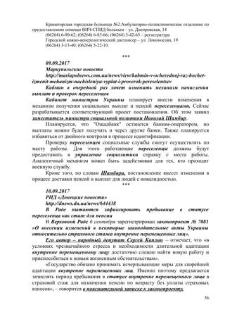 Краматорская городская больница №2.Амбулаторно-поликлиническое отделение по
предоставлению помощи ВИЧ-СПИД больным – ул. Днепровская, 14
(06264) 6-90-62; (06264) 6-85-66; (06264) 3-42-65 – регистратура
Городской кожно-венерологический диспансер – ул. Ломоносова, 19
(06264) 3-13-40; (06264) 5-22-10.
***
09.09.2017
Мариупольские новости
http://mariupolnews.com.ua/news/view/kabmin-v-ocherednoj-raz-hochet-
izmenit-mehanizm-nachisleniya-vyplat-i-proverok-pereselentsev
Кабмин в очередной раз хочет изменить механизм начисления
выплат и проверок переселенцев
Кабинет министров Украины планирует внести изменения в
механизм получения социальных выплат и пенсий переселенцами. Сейчас
разрабатывается соответствующий проект постановления. Об этом заявил
заместитель министра социальной политики Николай Шамбир.
Планируется, что "Ощадбанк" останется банком-оператором, но
выплаты можно будет получать и через другие банки. Также планируется
избавиться от двойного контроля в процессе идентификации.
Проверку переселенцев социальные службы смогут осуществлять по
месту работы. Для этого работающие переселенцы должны будут
предоставить в управление соцполитики справку с места работы.
Аналогичный механизм может быть задействован для тех, кто проходит
военную службу.
Кроме того, по словам Шамбира, постановление внесет изменения в
процесс доставки пенсий и выплат для людей с инвалидностью.
***
10.09.2017
РПД «Донецкие новости»
http://dnews.dn.ua/news/644438
В Раде пытаются зафиксировать пребывание в статусе
переселенца как стаж для пенсии
В Верховной Раде 6 сентября зарегистрирован законопроект № 7081
«О внесении изменений в некоторые законодательные акты Украины
относительно страхового стажа внутренне перемещенных лиц».
Его автор – народный депутат Сергей Каплин – отмечает, что «в
условиях чрезвычайного стресса и необходимости длительной адаптации
внутренне перемещенному лицу достаточно сложно найти новую работу и
приспособиться к новым жизненным обстоятельствам».
«Государство обязано принимать исчерпывающие меры для скорейшей
адаптации внутренне перемещенных лиц. Именно поэтому предлагается
зачислять период пребывания в статусе внутренне перемещенного лица в
страховой стаж для назначения пенсии по возрасту без уплаты страховых
взносов», – говорится в пояснительной записке к законопроекту.
56
 
