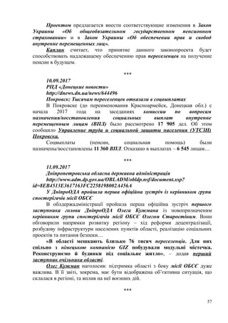 Проектом предлагается внести соответствующие изменения в Закон
Украины «Об общеобязательном государственном пенсионном
страховании» и в Закон Украины «Об обеспечении прав и свобод
внутренне перемещенных лиц».
Каплин считает, что принятие данного законопроекта будет
способствовать надлежащему обеспечению прав переселенцев на получение
пенсии в будущем.
***
10.09.2017
РПД «Донецкие новости»
http://dnews.dn.ua/news/644496
Покровск: Тысячам переселенцев отказали в соцвыплатах
В Покровске (до переименования Красноармейск, Донецкая обл.) с
начала 2017 года на заседаниях комиссии по вопросам
назначения/восстановления социальных выплат внутренне
перемещенным лицам (ВПЛ) было рассмотрено 17 905 дел. Об этом
сообщило Управление труда и социальной защиты населения (УТСЗН)
Покровска.
Соцвыплаты (пенсии, социальная помощь) были
назначены/восстановлены 11 360 ВПЛ. Отказано в выплатах – 6 545 лицам…
***
11.09.2017
Днiпропетровська обласна державна адмiнiстрацiя
http://www.adm.dp.gov.ua/OBLADM/obldp.nsf/document.xsp?
id=8EB4513E3617163FC2258198002A456A
У ДніпроОДА пройшла перша офіційна зустріч із керівником групи
спостерігачів місії ОБСЄ
В облдержадміністрації пройшла перша офіційна зустріч першого
заступника голови ДніпроОДА Олега Кужмана із новопризначеним
керівником групи спостерігачів місії ОБСЄ Олегом Старостіним. Вони
обговорили напрямки розвитку регіону – хід реформи децентралізації,
розбудову інфраструктури населених пунктів області, реалізацію соціальних
проектів та питання безпеки…
«В області мешкають близько 76 тисяч переселенців. Для них
спільно з німецькою компанією GIZ побудували модульні містечка.
Реконструюємо й будинки під соціальне житло», – додав перший
заступник очільника області.
Олег Кужман наголосив: підтримка області з боку місії ОБСЄ дуже
важлива. В її звіті, зокрема, має бути відображена об’єктивна ситуація, що
склалася в регіоні, та вплив на неї воєнних дій.
***
57
 