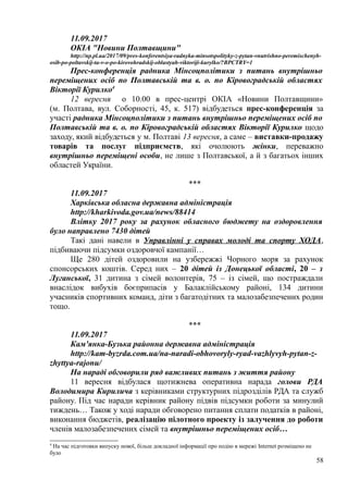 11.09.2017
ОКІА "Новини Полтавщини"
http://np.pl.ua/2017/09/pres-konferentsiya-radnyka-minsotspolityky-z-pytan-vnutrishno-peremischenyh-
osib-po-poltavskij-ta-v-o-po-kirovohradskij-oblastyah-viktoriji-kurylko/?BPCTRY=1
Прес-конференція радника Мінсоцполітики з питань внутрішньо
переміщених осіб по Полтавській та в. о. по Кіровоградській областях
Вікторії Курилко4
12 вересня о 10.00 в прес-центрі ОКІА «Новини Полтавщини»
(м. Полтава, вул. Соборності, 45, к. 517) відбудеться прес-конференція за
участі радника Мінсоцполітики з питань внутрішньо переміщених осіб по
Полтавській та в. о. по Кіровоградській областях Вікторії Курилко щодо
заходу, який відбудеться у м. Полтаві 13 вересня, а саме – виставки-продажу
товарів та послуг підприємств, які очолюють жінки, переважно
внутрішньо переміщені особи, не лише з Полтавської, а й з багатьох інших
областей України.
***
11.09.2017
Харківська обласна державна адміністрація
http://kharkivoda.gov.ua/news/88414
Влітку 2017 року за рахунок обласного бюджету на оздоровлення
було направлено 7430 дітей
Такі дані навели в Управлінні у справах молоді та спорту ХОДА,
підбиваючи підсумки оздоровчої кампанії…
Ще 280 дітей оздоровили на узбережжі Чорного моря за рахунок
спонсорських коштів. Серед них – 20 дітей із Донецької області, 20 – з
Луганської, 31 дитина з сімей волонтерів, 75 – із сімей, що постраждали
внаслідок вибухів боєприпасів у Балаклійському районі, 134 дитини
учасників спортивних команд, діти з багатодітних та малозабезпечених родин
тощо.
***
11.09.2017
Кам'янка-Бузька районна державна адміністрація
http://kam-byzrda.com.ua/na-naradi-obhovoryly-ryad-vazhlyvyh-pytan-z-
zhyttya-rajonu/
На нараді обговорили ряд важливих питань з життя району
11 вересня відбулася щотижнева оперативна нарада голови РДА
Володимира Кирилича з керівниками структурних підрозділів РДА та служб
району. Під час наради керівник району підвів підсумки роботи за минулий
тиждень… Також у ході наради обговорено питання сплати податків в районі,
виконання бюджетів, реалізацію пілотного проекту із залучення до роботи
членів малозабезпечених сімей та внутрішньо переміщених осіб…
4
На час підготовки випуску нової, більш докладної інформації про подію в мережі Internet розміщено не
було
58
 